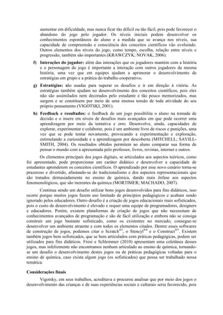 aumentar em dificuldade, mas nunca ficar tão difícil ou tão fácil, pois pode favorecer o
abandono do jogo pelo jogador. Os níveis iniciais podem desenvolver os
conhecimentos espontâneos do aluno e a medida que se avança nos níveis, sua
capacidade de compreensão e consciência dos conceitos científicos vão evoluindo.
Outros elementos dos níveis do jogo, como tempo, escolha, relação entre níveis e
progressão, também são importantes (KRAWCZYK; NOVAK, 2006).
f) Interações do jogador: além das interações que os jogadores mantém com a história
e o personagem do jogo é importante a interação com outros jogadores da mesma
história, uma vez que em equipes ajudam a aprimorar o desenvolvimento de
estratégias em grupo e a prática do trabalho cooperativo.
g) Estratégias: são usadas para superar os desafios e ir em direção à vitória. As
estratégias também ajudam no desenvolvimento dos conceitos científicos, pois eles
não são assimilados nem decorados pelo estudante e tão pouco memorizados, mas
surgem e se constituem por meio de uma imensa tensão de toda atividade do seu
próprio pensamento (VIGOTSKI, 2001).
h) Feedback e resultados: o feedback de um jogo possibilita o aluno na tomada de
decisão e o insere em níveis de desafios mais avançados em que pode ocorrer uma
aprendizagem por meio da tentativa e erro. Desenvolve, ainda, capacidades de
explorar, experimentar e colaborar, pois é um ambiente livre de riscos e punições, uma
vez que se pode tentar novamente, provocando a experimentação e exploração,
estimulando a curiosidade e a aprendizagem por descoberta (MITCHELL; SAVILLSMITH, 2004). Os resultados obtidos permitem ao aluno comparar sua forma de
pensar o mundo com a apresentada pelo professor, livros, revistas, internet e outros.
Os elementos principais dos jogos digitais, se articulados aos aspectos teóricos, como
foi apresentado, pode proporcionar um caráter didático e desenvolver a capacidade de
estudantes aprenderem os conceitos científicos. O aprendizado por esse novo cenário torna-se
prazeroso e divertido, afastando-se do tradicionalismo e dos aspectos representacionais que
são tratados demasiadamente no ensino de química, dando mais ênfase aos aspectos
fenomenológicos, que são inerentes da química (MORTIMER; MACHADO, 2007).
Continua sendo um desafio utilizar bons jogos desenvolvidos para fins didáticos, isso
ocorre porque muitos jogos fazem uso limitado de princípios pedagógicos e acabam sendo
ignorado pelos educadores. Outro desafio é a criação de jogos educacionais mais sofisticados,
pois o custo de desenvolvimento é elevado e requer uma equipe de programadores, designers
e educadores. Porém, existem plataformas de criação de jogos que não necessitam de
conhecimentos avançados de programação e são de fácil utilização e embora não se consiga
construir um jogo bastante sofisticado, como os existentes no mercado, consegue-se
desenvolver um ambiente atraente e com todos os elementos citados. Dentre esses softwares
de construção de jogos, podemos citar o Scratch®3, o Stencyl®4 e o Construct®5. Existem
também jogos bem sofisticados, que se bem articulados com práticas pedagógicas, podem ser
utilizados para fins didáticos. Frosi e Schlemmer (2010) apresentam uma coletânea desses
jogos, mas infelizmente não encontramos nenhum articulado ao ensino de química, tornandose um desafio o desenvolvimento destes jogos ou de práticas pedagógicas voltadas para o
ensino de química, caso exista algum jogo (os sofisticados) que possa ser trabalhado nessa
temática.
Considerações finais
Vigotsky, em seus trabalhos, acreditava e procurou analisar que por meio dos jogos o
desenvolvimento das crianças e de suas experiências sociais e culturais seria favorecido, pois

 
