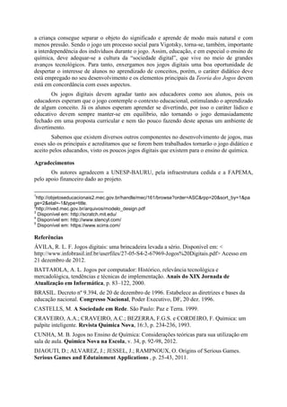 a criança consegue separar o objeto do significado e aprende de modo mais natural e com
menos pressão. Sendo o jogo um processo social para Vigotsky, torna-se, também, importante
a interdependência dos indivíduos durante o jogo. Assim, educação, e em especial o ensino de
química, deve adequar-se a cultura da “sociedade digital”, que vive no meio de grandes
avanços tecnológicos. Para tanto, enxergamos nos jogos digitais uma boa oportunidade de
despertar o interesse de alunos no aprendizado de conceitos, porém, o caráter didático deve
está empregado no seu desenvolvimento e os elementos principais da Teoria dos Jogos devem
está em concordância com esses aspectos.
Os jogos digitais devem agradar tanto aos educadores como aos alunos, pois os
educadores esperam que o jogo contemple o contexto educacional, estimulando o aprendizado
de algum conceito. Já os alunos esperam aprender se divertindo, por isso o caráter lúdico e
educativo devem sempre manter-se em equilíbrio, não tornando o jogo demasiadamente
fechado em uma proposta curricular e nem tão pouco fazendo deste apenas um ambiente de
divertimento.
Sabemos que existem diversos outros componentes no desenvolvimento de jogos, mas
esses são os principais e acreditamos que se forem bem trabalhados tornarão o jogo didático e
aceito pelos educandos, visto os poucos jogos digitais que existem para o ensino de química.
Agradecimentos
Os autores agradecem a UNESP-BAURU, pela infraestrutura cedida e a FAPEMA,
pelo apoio financeiro dado ao projeto.
1

http://objetoseducacionais2.mec.gov.br/handle/mec/161/browse?order=ASC&rpp=20&sort_by=1&pa
ge=2&etal=-1&type=title.
2
http://rived.mec.gov.br/arquivos/modelo_design.pdf
3
Disponível em: http://scratch.mit.edu/
4
Disponível em: http://www.stencyl.com/
5
Disponível em: https://www.scirra.com/

Referências
ÁVILA, R. L. F. Jogos digitais: uma brincadeira levada a sério. Disponível em: <
http://www.infobrasil.inf.br/userfiles/27-05-S4-2-67969-Jogos%20Digitais.pdf> Acesso em
21 dezembro de 2012.
BATTAIOLA, A. L. Jogos por computador: Histórico, relevância tecnológica e
mercadológica, tendências e técnicas de implementação. Anais do XIX Jornada de
Atualização em Informática, p. 83–122, 2000.
BRASIL. Decreto nº 9.394, de 20 de dezembro de 1996. Estabelece as diretrizes e bases da
educação nacional. Congresso Nacional, Poder Executivo, DF, 20 dez. 1996.
CASTELLS, M. A Sociedade em Rede. São Paulo: Paz e Terra. 1999.
CRAVEIRO, A.A.; CRAVEIRO, A.C.; BEZERRA, F.G.S. e CORDEIRO, F. Química: um
palpite inteligente. Revista Química Nova, 16:3, p. 234-236, 1993.
CUNHA, M. B. Jogos no Ensino de Química: Considerações teóricas para sua utilização em
sala de aula. Química Nova na Escola, v. 34, p. 92-98, 2012.
DJAOUTI, D.; ALVAREZ, J.; JESSEL, J.; RAMPNOUX, O. Origins of Serious Games.
Serious Games and Edutainment Applications , p. 25-43, 2011.

 