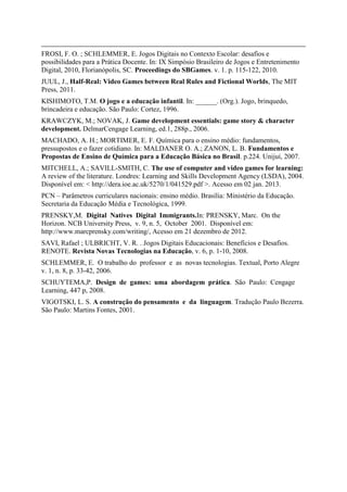 FROSI, F. O. ; SCHLEMMER, E. Jogos Digitais no Contexto Escolar: desafios e
possibilidades para a Prática Docente. In: IX Simpósio Brasileiro de Jogos e Entretenimento
Digital, 2010, Florianópolis, SC. Proceedings do SBGames. v. 1. p. 115-122, 2010.
JUUL, J., Half-Real: Video Games between Real Rules and Fictional Worlds, The MIT
Press, 2011.
KISHIMOTO, T.M. O jogo e a educação infantil. In: ______. (Org.). Jogo, brinquedo,
brincadeira e educação. São Paulo: Cortez, 1996.
KRAWCZYK, M.; NOVAK, J. Game development essentials: game story & character
development. DelmarCengage Learning, ed.1, 288p., 2006.
MACHADO, A. H.; MORTIMER, E. F. Química para o ensino médio: fundamentos,
pressupostos e o fazer cotidiano. In: MALDANER O. A.; ZANON, L. B. Fundamentos e
Propostas de Ensino de Química para a Educação Básica no Brasil. p.224. Unijuí, 2007.
MITCHELL, A.; SAVILL-SMITH, C. The use of computer and video games for learning:
A review of the literature. Londres: Learning and Skills Development Agency (LSDA), 2004.
Disponível em: < http://dera.ioe.ac.uk/5270/1/041529.pdf >. Acesso em 02 jan. 2013.
PCN – Parâmetros curriculares nacionais: ensino médio. Brasília: Ministério da Educação.
Secretaria da Educação Média e Tecnológica, 1999.
PRENSKY,M. Digital Natives Digital Immigrants.In: PRENSKY, Marc. On the
Horizon. NCB University Press, v. 9, n. 5, October 2001. Disponível em:
http://www.marcprensky.com/writing/, Acesso em 21 dezembro de 2012.
SAVI, Rafael ; ULBRICHT, V. R. . Jogos Digitais Educacionais: Benefícios e Desafios.
RENOTE. Revista Novas Tecnologias na Educação, v. 6, p. 1-10, 2008.
SCHLEMMER, E. O trabalho do professor e as novas tecnologias. Textual, Porto Alegre
v. 1, n. 8, p. 33-42, 2006.
SCHUYTEMA,P. Design de games: uma abordagem prática. São Paulo: Cengage
Learning, 447 p, 2008.
VIGOTSKI, L. S. A construção do pensamento e da linguagem. Tradução Paulo Bezerra.
São Paulo: Martins Fontes, 2001.

 
