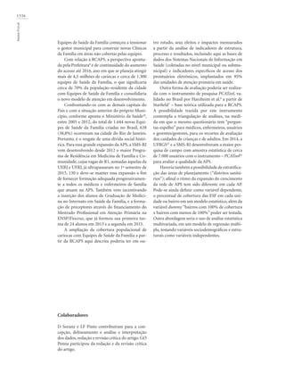 1336
SoranzDetal.
Equipes de Saúde da Família começou a tensionar
o gestor municipal para construir novas Clínicas
da Família em áreas não cobertas pelas equipes.
Com relação à RCAPS, a perspectiva aponta-
da pela Prefeitura8
é de continuidade do aumento
do acesso até 2016, ano em que se planeja atingir
mais de 4,5 milhões de cariocas e cerca de 1.300
equipes de Saúde da Família, o que significaria
cerca de 70% da população-residente da cidade
com Equipes de Saúde da Família e consolidaria
o novo modelo de atenção em desenvolvimento.
Confrontando-os com as demais capitais do
País e com a situação anterior do próprio Muni-
cípio, conforme aponta o Ministério da Saúde28
,
entre 2005 e 2012, do total de 1.644 novas Equi-
pes de Saúde da Família criadas no Brasil, 638
(38,8%) ocorreram na cidade do Rio de Janeiro.
Portanto, é o resgate de uma dívida social histó-
rica. Para essa grande expansão da APS, a SMS-RJ
vem desenvolvendo desde 2012 o maior Progra-
ma de Residência em Medicina de Família e Co-
munidade, cujas vagas de R1, somadas àquelas da
UERJ e UFRJ, já ultrapassaram no 1º semestre de
2015, 130 e deve-se manter essa expansão a fim
de fornecer formação adequada progressivamen-
te a todos os médicos e enfermeiros de família
que atuam na APS. Também vem incentivando
a inserção dos alunos de Graduação de Medici-
na no Internato em Saúde da Família, e a forma-
ção de preceptores através do financiamento do
Mestrado Profissional em Atenção Primária na
ENSP/Fiocruz, que já formou sua primeira tur-
ma de 24 alunos em 2013 e a segunda em 2015.
A ampliação da cobertura populacional de
cariocas com Equipes de Saúde da Família a par-
tir da RCAPS aqui descrita poderia ter em ou-
tro estudo, seus efeitos e impactos mensurados
a partir da análise de indicadores de estrutura,
processo e resultados, incluindo aqui as bases de
dados dos Sistemas Nacionais de Informação em
Saúde (coletadas no nível municipal ou submu-
nicipal) e indicadores específicos de acesso dos
prontuários eletrônicos, implantados em 95%
das unidades de atenção primária em saúde.
Outra forma de avaliação poderia ser realiza-
da com o instrumento de pesquisa PCATool, va-
lidado no Brasil por Harzheim et al.8
a partir de
Starfield7
– base teórica utilizada para a RCAPS.
A possibilidade trazida por este instrumento
contempla a triangulação de análises, na medi-
da em que o mesmo questionário tem “pergun-
tas-espelho” para médicos, enfermeiros, usuários
e gerentes/gestores, para os recortes de avaliação
dos cuidados de crianças e de adultos. Em 2014, a
UFRGS42
e a SMS-RJ desenvolveram a maior pes-
quisa de campo com amostra estatística de cerca
de 7.000 usuários com o instrumento – PCATool43
para avaliar a qualidade da APS.
Haveria também a possibilidade de estratifica-
ção das áreas de planejamento (“distritos sanitá-
rios”); afinal o ritmo da expansão do crescimento
da rede de APS tem sido diferente em cada AP.
Pode-se ainda definir como variável dependente,
o percentual de cobertura das ESF em cada uni-
dade ou bairro em um modelo estatístico, além da
variável dummy “bairros com 100% de cobertura
x bairros com menos de 100%” poder ser testada.
Outra abordagem seria o uso de análise estatística
multivariada, em um modelo de regressão múlti-
pla, testando variáveis sociodemográficas e estru-
turais como variáveis independentes.
Colaboradores
D Soranz e LF Pinto contribuíram para a con-
cepção, delineamento e análise e interpretação
dos dados, redação e revisão crítica do artigo. GO
Penna participou da redação e da revisão crítica
do artigo.
 