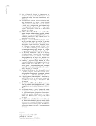 1338
SoranzDetal.
Rico A, Saltman R, Boerma W. Organizational re-
structuring in European Health System: the role of
primary care. Social Policy and Administration 2003;
37:592-608.
Brasil. Ministério da Saúde. Portaria GAB/MS nº 2.488,
de 21 de outubro de 2011. Aprova a Política Nacional
de Atenção Básica, estabelecendo a revisão de diretrizes
e normas para a organização da Atenção Básica, para
a Estratégia Saúde da Família (ESF) e o Programa de
Agentes Comunitários de Saúde (PACS). Diário Oficial
da União 2011, 24 out.
Prefeitura da Cidade do Rio de Janeiro. Secretaria Mu-
nicipal de Saúde. Subsecretaria de Atenção Primária,
Vigilância e Promoção da Saúde (SUBPAV). 50 primei-
ras Clínicas da Família da Cidade do Rio de Janeiro. Rio
de Janeiro: SUBPAV; 2014.
Dorighetto E, coordenador. Orientações para expan-
são das Clínicas da Família na cidade do Rio de Janei-
ro. Prefeitura da Cidade do Rio de Janeiro. Secretaria
Municipal de Saúde. Subsecretaria de Atenção Primá-
ria, Vigilância e Promoção da Saúde (SUBPAV), 2010.
[acessado 2015 maio 20]. Disponível em: http://subpav.
org/download/biblio/SUBPAV_Manual_de_Orienta-
coes_para_Expansao_das_Clinicas_da_Familia.pdf
Rio de Janeiro. Prefeitura da Cidade do Rio de Janei-
ro. Rede de Estações Observatório de Tecnologias de
Informação e Comunicação em Saúde – OTICS-RIO.
Secretaria Municipal de Saúde, 2015. [acessado 2015
jun 12]. Disponível em: http://www.redeoticsrio.org/
Giovanella L, Mendonça MHM, Almeida PF, Escorel
S, Senna MCM, Fausto MCR, Delgado MM, Andrade
CLT, Cunha MS, Martins MIC, Teixeira CP. Saúde da
família: limites e possibilidades para uma abordagem
integral de atenção primária à saúde no Brasil. Cien
Saude Colet 2009; 14(3):783-794.
Mendonça MHM, Martins MIC, Giovanella L, Escorel
S. Desafios para gestão do trabalho a partir de experi-
ências exitosas de expansão da Estratégia de Saúde da
Família. Cien Saude Colet 2010; 15(5):2355-2365.
Campbell S, Reeves D, Kontopantelis E, Sibbald B, Ro-
land M. Effects of Pay for Performance on the Qual-
ity of Primary Care in England. N Engl J Med 2009;
361:368-378.
Gérvas J, Ortún V, Palomo L, Ripoll MA. Incentivos en
Atención Primaria: de la contención del gasto a la salud
de la población. Rev Esp Salud Pública 2007; 81(6):589-
596.
Harzheim E, Hauser L, Pinto LF. Avaliação do grau de
orientação para Atenção Primária à Saúde: a experiência
dos usuários das Clínicas da Família e Centros Munici-
pais de Saúde na cidade do Rio de Janeiro. Porto Alegre:
OPAS; 2015. (Relatório Final da Pesquisa PCA-Tool
Rio 2014).
Brasil. Ministério da Saúde (MS). Secretaria de Atenção
em Saúde. Departamento de Atenção Básica. Manual
do instrumento de avaliação da atenção primária à saú-
de: primary care assessment tool pcatool - Brasil. Brasília:
Ministério da Saúde; 2010. (Série A. Normas e Manuais
Técnicos).
Artigo apresentado em 10/11/2015
Aprovado em 27/01/2016
Versão final apresentada em 29/01/2016
33.
34.
35.
36.
37.
38.
39.
40.
41.
42.
43.
 