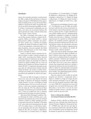 1328
SoranzDetal.
Introdução
Apesar dos marcados princípios constitucionais
de 1988, a cidade do Rio de Janeiro se destacou
desde as décadas de 1990/2000 pela baixa capaci-
dade de ampliação dos serviços de atenção básica
públicos e universais de saúde, com grande redu-
ção de sua oferta, financiamento público no limi-
te mínimo constitucional estabelecido, por um
lado, e, por outro, um crescimento histórico dos
planos privados de saúde, conforme destacaram
Costa e Pinto1
e Pinto e Soranz2,
.
Em 2008, o município, entre todas as capi-
tais do País, possuía conforme o Sistema de Or-
çamento Público em Saúde (SIOPS), o menor
financiamento público municipal3
. Em dezem-
bro desse mesmo ano, a cobertura de Equipes
completas de Saúde da Família na cidade era de
3,5% de sua população, a mais baixa entre as ca-
pitais brasileiras, como por exemplo, São Paulo
(26,6%), Belo Horizonte (71,5%), Porto Alegre
(22,3%) e Curitiba (32,6%)4
.
Dentre as diversas opções existentes de mo-
delo de atenção à saúde, a atenção primária em
saúde (APS) enunciada pela Política Nacional
de Atenção Básica do Ministério da Saúde e for-
mada pelas Equipes da Estratégia de Saúde da
Família foi aquela escolhida para ser a base da
Reforma dos Cuidados em Atenção Primária em
Saúde (RCAPS). O argumento principal era que
para além do cofinanciamento federal, diversas
cidades do Brasil e do mundo, já vinham desen-
volvendo este modelo com resultados expressivos
na melhoria da qualidade de vida de suas popu-
lações.
Em maio de 2009, foi lançado no bairro de
Santa Cruz, zona oeste mais distante do Centro
da cidade, as diretrizes do Programa intitulado
“Saúde Presente”, em que a Estratégia de Saúde
da Família passou a ter novos recursos de investi-
mentos e custeio para expansão programada até
2012 da ordem de 35%. Nas palavras do Plano
Estratégico da Prefeitura para o período de 2009-
2013, a meta era ampliar dez vezes a cobertura
populacional da Estratégia de Saúde da Família5
.
Além deste Plano Estratégico, também o Pla-
no Municipal de Saúde6
contribuiu para o pla-
nejamento da expansão dos serviços de Atenção
Primária à Saúde na cidade, tomando por base
os princípios descritos por Starfield7
, e Harzheim
et al.8
, para cada área de planejamento de saúde
(AP). Na cidade carioca, os 160 bairros existen-
tes são agrupados pela Secretaria Municipal de
Saúde em dez APs: 1.0 (Centro e adjacências),
2.1 (Zona Sul), 2.2 (Grande Tijuca), 3.1 (Região
da Leopoldina), 3.2 (Grande Méier), 3.3 (Região
de Madureira e adjacências), 4.0 (Região de Ja-
carepaguá e adjacências), 5.1 (Região de Bangu
e adjacências), 5.2 (Região de Campo Grande e
adjacências), 5.3 (Região de Santa Cruz e adja-
cências).
Na perspectiva metodológica da policy analy-
sis9-11
foi delineado no ano de 2008, um proble-
ma: baixa cobertura dos serviços do primeiro ní-
vel de atenção e menor financiamento municipal
entre as capitais do País. A seguir, identificou-se
uma política pública para ser reimplementada,
qualificada e ampliada: as Equipes de Saúde da
Família como base para a mudança. A principal
argumentação foi a questão do cofinanciamento
federal e de resultados positivos registrados na
literatura nacional e internacional. Por fim, na li-
nha da policy analysis, foi selecionada a base para
a RCAPS que incluía mudanças organizacionais,
administrativas e nos atributos do modelo de
atenção à saúde, conforme Quadro 1.
Após cinco anos de gestão municipal (2009-
2013) é possível descrever alguns resultados ob-
tidos. O objetivo deste artigo é analisar a experi-
ência carioca na implementação de uma política
pública associada à Reforma dos Cuidados em
Atenção Primária em Saúde (RCAPS) no perío-
do de 2008 a 2013, isto é, entre antes e depois da
mesma. Para compreender, descrever e analisar a
expansão da cobertura das ações da Saúde da Fa-
mília na cidade, foi realizada análise documental
dos materiais produzidos pela Secretaria Munici-
pal de Saúde e dos dados/informações produzi-
das no período de 2008 a 201312-15
.
Para isso, optou-se pela escolha do período
temporal por permitir a comparação antes x
depois (e também ao longo do tempo) de dois
ciclos de gestão municipal. O ano de “2008” en-
cerra um ciclo de gestão municipal (2005-2008)
e os anos (2009-2012) representa um novo ciclo
de quatro anos com novas diretrizes para a SMS.
Além disso, o ano de 2013, é um ano de conti-
nuidade da gestão anterior e permite, portanto,
avaliar o início de um novo ciclo.
Eixos e a reforma dos cuidados
em Atenção Primária em Saúde (RCAPS)
Podemos dividir a RCAPS em linhas estra-
tégicas tal como realizado pela Subsecretaria de
Atenção Primária,Vigilância e Promoção da Saú-
de – SUBPAV para cada uma das suas duas fa-
ses. A primeira compreende o período de 2009 a
2012 e foi definida a partir do diagnóstico inicial
da situação no governo de transição, em que os
 