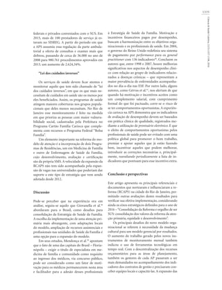 1335
Ciência&SaúdeColetiva,21(5):1327-1338,2016
federais e privados conveniados com o SUS. Em
2015, mais de 100 prestadores de serviço já es-
tavam no SISREG. A partir do período em que
a APS assumiu essa regulação da parte ambula-
torial a oferta de consultas e exames mais que
dobrou, passando de cerca de 36.000 no ano de
2008 para 980.761 procedimentos aprovados em
2013, um aumento de 2.624,34%.
“Lei dos cuidados inversos”
Os serviços de saúde devem ficar atentos e
monitorar aquilo que tem sido chamado de “lei
dos cuidados inversos”, em que os que mais ne-
cessitam de cuidados em saúde são os menos por
eles beneficiados. Assim, os programas de saúde
atingem maiores coberturas nos grupos popula-
cionais que deles menos necessitam. No Rio de
Janeiro esse monitoramento é feito na medida
em que prioriza as pessoas com maior vulnera-
bilidade social, cadastradas pela Prefeitura no
Programa Cartão Família Carioca que comple-
menta com recursos o Programa Federal “Bolsa
Família”.
Um elemento importante na reforma do mo-
delo de atenção é a incorporação de dois Progra-
mas de Residências, um em Medicina de Família
e outro de Enfermagem de Saúde da Família,
cujo desenvolvimento, avaliação e certificação
são da própria SMS. A velocidade da expansão da
RCAPS não tem sido acompanhada pela expan-
são de vagas nas universidades que poderiam dar
suporte a este tipo de estratégia que vem sendo
adotada desde 2012.
Discussão
Pode-se perceber que na experiência ora em
análise, seguiu-se aquilo que Giovanella et al.38
abordaram para o Brasil, como desafios para
consolidação da Estratégia de Saúde da Família.
A escolha da implementação de uma atenção pri-
mária mais abrangente, com adaptações locais
do modelo, ampliação de recursos assistenciais e
profissionais nas unidades de Saúde da Família é
uma opção para a expansão do modelo.
Em seus estudos, Mendonça et al.39
apontam
que o fato de uma das capitais do Brasil – Floria-
nópolis – exigir o título de especialista em me-
dicina de família e comunidade como requisito
ao ingresso dos médicos, via concurso público,
pode ser considerado como um fator de moti-
vação para os médicos permanecerem nesta área
e facilitador para a adesão desses profissionais
à Estratégia de Saúde da Família. Motivação e
incentivos financeiros pagos por desempenho,
buscam a harmonização entre os objetivos orga-
nizacionais e os profissionais de saúde. Em 2004,
o governo do Reino Unido redefiniu seu sistema
de pagamento por performance para os general
practitioner com 136 indicadores40
. Concluem os
autores que, entre 1998 e 2007, houve melhorias
significativas nos aspectos de desempenho clini-
co com relação ao grupo de indicadores relacio-
nados a doenças crônicas – que representam a
maior prevalência de enfermidades acompanha-
dos no dia-a-dia nas ESF. Por outro lado, alguns
autores, como Gérvas et al.41
, nos alertam de que
quando há motivação e incentivos aceitos como
um complemento salarial, com cumprimento
formal do que foi pactuado, corre-se o risco de
se ter comportamentos oportunistas. A experiên-
cia carioca na APS demonstra que os indicadores
de avaliação de desempenho devem ser baseados
em prática clínica de qualidade, registrados me-
diante a utilização de prontuário eletrônico. E que
o efeito de comportamentos oportunistas pelos
profissionais de saúde pode ser evitado com uma
política global para promover o bom trabalho,
premiar e apoiar aqueles que já estão fazendo
bem, incentivar aqueles que podem melhorar,
introduzir as correções necessárias e, principal-
mente, reavaliando periodicamente a lista de in-
dicadores que pontuam para esse incentivo extra.
Conclusão e perspectivas
Este artigo apresenta os principais referenciais e
documentos que nortearam e influenciaram a re-
forma (RCAPS) na cidade do Rio de Janeiro, per-
mitindo outras avaliações destes resultados para
verificar sua efetiva implementação, considerando
ainda os eixos estratégicos definidos para o ano de
2016 –“Consolidação da Reforma e orgulho de ser
SUS: consolidação dos valores da reforma da aten-
ção primária, equidade e desenvolvimento”.
Os principais desafios do novo modelo orga-
nizacional se referem à necessidade da mudança
cultural para um modelo gerencial por resultados.
O aumento do trabalho gerado pelos novos ins-
trumentos de monitoramento mensal também
indicou o uso de ferramentas tecnológicas em
tempo real. Com a descentralização dos recursos
orçamentários para as áreas de planejamento,
também os gestores de cada AP passaram a ser
mais demandados no acompanhamento dos indi-
cadores dos contratos de gestão e precisaram con-
ceber equipes locais e capacitá-las. A expansão das
 