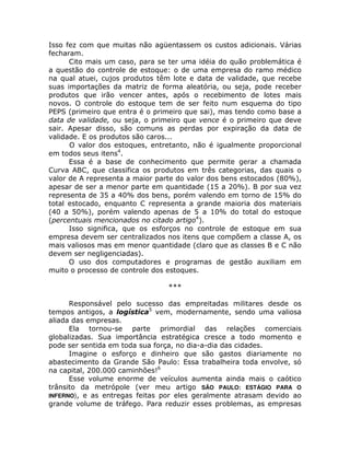 Isso fez com que muitas não agüentassem os custos adicionais. Várias
fecharam.
      Cito mais um caso, para se ter uma idéia do quão problemática é
a questão do controle de estoque: o de uma empresa do ramo médico
na qual atuei, cujos produtos têm lote e data de validade, que recebe
suas importações da matriz de forma aleatória, ou seja, pode receber
produtos que irão vencer antes, após o recebimento de lotes mais
novos. O controle do estoque tem de ser feito num esquema do tipo
PEPS (primeiro que entra é o primeiro que sai), mas tendo como base a
data de validade, ou seja, o primeiro que vence é o primeiro que deve
sair. Apesar disso, são comuns as perdas por expiração da data de
validade. E os produtos são caros...
      O valor dos estoques, entretanto, não é igualmente proporcional
em todos seus itens4.
      Essa é a base de conhecimento que permite gerar a chamada
Curva ABC, que classifica os produtos em três categorias, das quais o
valor de A representa a maior parte do valor dos bens estocados (80%),
apesar de ser a menor parte em quantidade (15 a 20%). B por sua vez
representa de 35 a 40% dos bens, porém valendo em torno de 15% do
total estocado, enquanto C representa a grande maioria dos materiais
(40 a 50%), porém valendo apenas de 5 a 10% do total do estoque
(percentuais mencionados no citado artigo4).
      Isso significa, que os esforços no controle de estoque em sua
empresa devem ser centralizados nos itens que compõem a classe A, os
mais valiosos mas em menor quantidade (claro que as classes B e C não
devem ser negligenciadas).
      O uso dos computadores e programas de gestão auxiliam em
muito o processo de controle dos estoques.

                                 ***

      Responsável pelo sucesso das empreitadas militares desde os
tempos antigos, a logística5 vem, modernamente, sendo uma valiosa
aliada das empresas.
      Ela tornou-se parte primordial das relações comerciais
globalizadas. Sua importância estratégica cresce a todo momento e
pode ser sentida em toda sua força, no dia-a-dia das cidades.
      Imagine o esforço e dinheiro que são gastos diariamente no
abastecimento da Grande São Paulo: Essa trabalheira toda envolve, só
na capital, 200.000 caminhões!6
      Esse volume enorme de veículos aumenta ainda mais o caótico
trânsito da metrópole (ver meu artigo SÃO PAULO: ESTÁGIO PARA O
INFERNO), e as entregas feitas por eles geralmente atrasam devido ao
grande volume de tráfego. Para reduzir esses problemas, as empresas
 