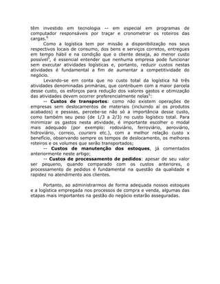 têm investido em tecnologia -- em especial em programas de
computador responsáveis por traçar e cronometrar os roteiros das
cargas.6
      Como a logística tem por missão a disponibilização nos seus
respectivos locais de consumo, dos bens e serviços corretos, entregues
em tempo hábil e na condição que o cliente deseja, ao menor custo
possível5, é essencial entender que nenhuma empresa pode funcionar
sem executar atividades logísticas e, portanto, reduzir custos nestas
atividades é fundamental a fim de aumentar a competitividade do
negócio.
      Levando-se em conta que no custo total da logística há três
atividades denominadas primárias, que contribuem com a maior parcela
desse custo, os esforços para redução dos valores gastos e otimização
das atividades devem ocorrer preferencialmente nelas5:
      -- Custos de transportes: como não existem operações de
empresas sem deslocamentos de materiais (incluindo aí os produtos
acabados) e pessoas, percebe-se não só a importância desse custo,
como também seu peso (de 1/3 a 2/3) no custo logístico total. Para
minimizar os gastos nesta atividade, é importante escolher o modal
mais adequado (por exemplo: rodoviário, ferroviário, aeroviário,
hidroviário, correio, couriers etc.), com a melhor relação custo x
benefício, observando sempre os tempos de deslocamento, os melhores
roteiros e os volumes que serão transportados;
      -- Custos de manutenção dos estoques, já comentados
anteriormente neste artigo;
      -- Custos de processamento de pedidos: apesar de seu valor
ser pequeno, quando comparado com os custos anteriores, o
processamento de pedidos é fundamental na questão da qualidade e
rapidez no atendimento aos clientes.

      Portanto, ao administrarmos de forma adequada nossos estoques
e a logística empregada nos processos de compra e venda, algumas das
etapas mais importantes na gestão do negócio estarão asseguradas.
 