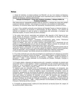 Notas

 1. Sérgio de Iudícibus, na época professor da FEA/USP, em seu livro Análise de Balanços,
 comenta acerca de um Quociente de Atividade muito importante para a empresa: o índice de
 Rotação de Estoques, expresso pela fórmula:
        Rotação de Estoques = Custo dos Produtos Vendidos / Estoque Médio de
                                     Produtos Acabados
 Este índice procura “representar quantas vezes se ‘renovou’ o estoque por causa das vendas”
 e pode ser aplicado, também, “aos estoques de materiais e de produtos em elaboração”.
 Entretanto, um aumento desse índice não representa, necessariamente, aumento no lucro.

 2. Just in Time, também conhecido como Sistema de Produção Toyota ou Sistema Kanban, é,
 segundo o Dicionário de Economia e Administração de Paulo Sandroni, “um sistema de
 controle de estoques no qual as partes e componentes são produzidas e entregues nas
 diferentes seções, um pouco antes de serem utilizadas.”

 3. Os custos mais comuns, associados aos estoques, são, segundo o Prof. Segura em seu
 artigo Gestão de Estoques e Armazéns, publicado na Enciclopédia de Direção, Produção,
 Finanças e Marketing da Nova Cultural:
 “Custo de posse do estoque”, compostos principalmente pelos custos “financeiros
 [decorrentes do estoque], os de armazenamento e os de obsolescência”;
 “Custo do pedido”, que inclui “os custos variáveis relacionados com o lançamento de um
 pedido ou o encaminhamento de um lote de produção”. Efetuar compras ou produção nos
 chamados lotes econômicos é indispensável para reduzir este custo;
 “Custo de ruptura”, relacionado “com o fato de não poder atender à demanda quando esta se
 apresenta”. Deixar de vender é um custo que, apesar de subjetivo, importa muito à empresa;
 “Custo de aquisição”, que corresponde “ao montante pago pelos materiais comprados”.
 O “Custo total do estoque” será obtido através da somatória dos custos descritos.

 4. “É um fato conhecido que uma alta porcentagem do investimento em estoques se encontra
 concentrada num pequeno número de artigos.” – Jaime Ribera Segura, na época Professor no
 IESE (Instituto de Estudios Superiores de la Empresa -- España) – Gestão de Estoques e
 Armazéns -- 1986 -- artigo publicado na Enciclopédia de Direção, Produção, Finanças e
 Marketing da Nova Cultural.

  5.“O trajeto desde a obtenção da matéria-prima até a recepção e aceitação do produto pelo
 consumidor final é a rede logística.” “[Hoje é considerada] um dos conceitos gerenciais mais
 modernos [e seu propósito] vai desde a gerência das matérias-primas até a entrega do
 produto final”. -- Prof. Almir G. Santos, 2002.
 “A logística pode ser entendida como a coordenação da estocagem, do transporte, dos
 inventários, dos armazéns, das comunicações e do movimento de produtos acabados desde a
 empresa até o cliente... a área de logística requer investimentos (armazéns, meios de
 transporte, equipamento de movimento de materiais, meios para tratar da informação etc.) e
 também pessoal... as tarefas de logística podem ser consideradas de duas maneiras: simples
 meio para colocar os produtos no mercado; ou um setor da empresa que, projetado e
 administrado corretamente, traz vantagens competitivas.” -- A Logística -- Marcelo Paladino,
 na época Professor de Direção da Produção no Instituto de Altos Estudos Empresariais de
 Buenos Aires na Argentina -- 1986 -- artigo publicado na Enciclopédia de Direção, Produção,
 Finanças e Marketing da Nova Cultural.

 6. “O desafio do abastecimento” matéria de Celia Demarchi na Revista Exame SP, edição 19
 de novembro/2002, Editora Abril.
 