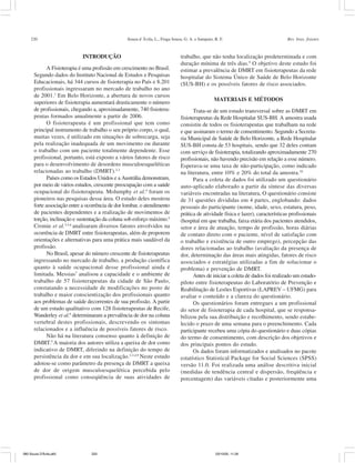 220 Souza d´Ávila, L., Fraga Sousa, G. A. e Sampaio, R. F. Rev. bras. fisioter.
INTRODUÇÃO
A Fisioterapia é uma profissão em crescimento no Brasil.
Segundo dados do Instituto Nacional de Estudos e Pesquisas
Educacionais, há 344 cursos de fisioterapia no País e 8.201
profissionais ingressaram no mercado de trabalho no ano
de 2001.1
Em Belo Horizonte, a abertura de novos cursos
superiores de fisioterapia aumentará drasticamente o número
de profissionais, chegando a, aproximadamente, 740 fisiotera-
peutas formados anualmente a partir de 2006.
O fisioterapeuta é um profissional que tem como
principal instrumento de trabalho o seu próprio corpo, o qual,
muitas vezes, é utilizado em situações de sobrecarga, seja
pela realização inadequada de um movimento ou durante
o trabalho com um paciente totalmente dependente. Esse
profissional, portanto, está exposto a vários fatores de risco
para o desenvolvimento de desordens musculoesqueléticas
relacionadas ao trabalho (DMRT).2,3
Países como os Estados Unidos e a Austrália demonstram,
por meio de vários estudos, crescente preocupação com a saúde
ocupacional do fisioterapeuta. Molumphy et al.4
foram os
pioneiros nas pesquisas dessa área. O estudo deles mostrou
forte associação entre a ocorrência de dor lombar, o atendimento
de pacientes dependentes e a realização de movimentos de
torção, inclinação e sustentação da coluna sob esforço máximo.4
Cromie et al.3,5,6
analisaram diversos fatores envolvidos na
ocorrência de DMRT entre fisioterapeutas, além de proporem
orientações e alternativas para uma prática mais saudável da
profissão.
No Brasil, apesar do número crescente de fisioterapeutas
ingressando no mercado de trabalho, a produção científica
quanto à saúde ocupacional desse profissional ainda é
limitada. Messias7
analisou a capacidade e o ambiente de
trabalho de 57 fisioterapeutas da cidade de São Paulo,
constatando a necessidade de modificações no posto de
trabalho e maior conscientização dos profissionais quanto
aos problemas de saúde decorrentes de sua profissão. A partir
de um estudo qualitativo com 128 fisioterapeutas de Recife,
Wanderley et al.8
determinaram a prevalência de dor na coluna
vertebral destes profissionais, descrevendo os sintomas
relacionados e a influência de possíveis fatores de risco.
Não há na literatura consenso quanto à definição de
DMRT.5
A maioria dos autores utiliza a queixa de dor como
indicativo de DMRT, diferindo na definição do tempo de
persistência da dor e em sua localização.2,3,4,9
Neste estudo
adotou-se como parâmetro da presença de DMRT a queixa
de dor de origem musculoesquelética percebida pelo
profissional como conseqüência de suas atividades de
trabalho, que não tenha localização predeterminada e com
duração mínima de três dias.9
O objetivo deste estudo foi
estimar a prevalência de DMRT em fisioterapeutas da rede
hospitalar do Sistema Único de Saúde de Belo Horizonte
(SUS-BH) e os possíveis fatores de risco associados.
MATERIAIS E MÉTODOS
Trata-se de um estudo transversal sobre as DMRT em
fisioterapeutas da Rede Hospitalar SUS-BH. A amostra usada
consistiu de todos os fisioterapeutas que trabalham na rede
e que assinaram o termo de consentimento. Segundo a Secreta-
ria Municipal de Saúde de Belo Horizonte, a Rede Hospitalar
SUS-BH consta de 53 hospitais, sendo que 32 deles contam
com serviço de fisioterapia, totalizando aproximadamente 270
profissionais, não havendo precisão em relação a esse número.
Esperava-se uma taxa de não-participação, como indicado
na literatura, entre 10% e 20% do total da amostra.10
Para a coleta de dados foi utilizado um questionário
auto-aplicado elaborado a partir da síntese das diversas
variáveis encontradas na literatura, O questionário consiste
de 31 questões divididas em 4 partes, englobando: dados
pessoais do participante (nome, idade, sexo, estatura, peso,
prática de atividade física e lazer), características profissionais
(hospital em que trabalha, faixa etária dos pacientes atendidos,
setor e área de atuação, tempo de profissão, horas diárias
de contato direto com o paciente, nível de satisfação com
o trabalho e existência de outro emprego), percepção das
dores relacionadas ao trabalho (avaliação da presença de
dor, determinação das áreas mais atingidas, fatores de risco
associados e estratégias utilizadas a fim de solucionar o
problema) e prevenção de DMRT.
Antes de iniciar a coleta de dados foi realizado um estudo-
piloto entre fisioterapeutas do Laboratório de Prevenção e
Reabilitação de Lesões Esportivas (LAPREV – UFMG) para
avaliar o conteúdo e a clareza do questionário.
Os questionários foram entregues a um profissional
do setor de fisioterapia de cada hospital, que se responsa-
bilizou pela sua distribuição e recolhimento, sendo estabe-
lecido o prazo de uma semana para o preenchimento. Cada
participante recebeu uma cópia do questionário e duas cópias
do termo de consentimento, com descrição dos objetivos e
dos principais pontos do estudo.
Os dados foram informatizados e analisados no pacote
estatístico Statistical Package for Social Sciences (SPSS)
versão 11.0. Foi realizada uma análise descritiva inicial
(medidas de tendência central e dispersão, freqüência e
porcentagem) das variáveis citadas e posteriormente uma
080 Souza D'Ávila.p65 03/10/05, 11:26220
 