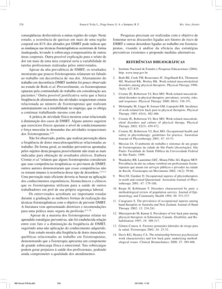 224 Souza d´Ávila, L., Fraga Sousa, G. A. e Sampaio, R. F. Rev. bras. fisioter.
conseqüências desfavoráveis a outras regiões do corpo. Neste
estudo, a ocorrência de queixas em mais de uma região
corporal em 81% dos afetados por DMRT pode indicar que
as mudanças nas técnicas fisioterapêuticas ocorreram de forma
inadequada, levando à sobrecarga compensatória de outras
áreas corporais. Outra possível explicação para o relato de
dor em mais de uma área corporal seria a variabilidade de
tarefas profissionais realizadas pelos entrevistados.
Apesar da alta prevalência de DMRT, os resultados
mostraram que poucos fisioterapeutas relataram ter faltado
ao trabalho em decorrência de sua dor. Afastamento do
trabalho em decorrência DMRT também foi pouco observado
no estudo de Bork et al. Provavelmente, os fisioterapeutas
optaram pela continuidade do trabalho em consideração aos
pacientes.2
Outra possível justificativa seria que a baixa
freqüência de afastamentos das atividades ocupacionais estaria
relacionada ao número de fisioterapeutas que realizam
autotratamento ou à instabilidade no emprego, que os obriga
a continuar trabalhando mesmo com dor.
A prática de atividade física mostrou estar relacionada
à diminuição dos casos de DMRT. Alguns autores sugerem
que exercícios físicos ajustam o nível de condicionamento
e força muscular às demandas das atividades ocupacionais
dos fisioterapeutas.6,19
Não foi observado, porém, que realizar prevenção altera
a freqüência de dores musculoesqueléticas relacionadas ao
trabalho. De forma geral, as medidas preventivas apontadas
pelos sujeitos desta pesquisa possivelmente não eram as mais
indicadas para obtenção de resultados efetivos. Embora
Cromie et al.5
relatem que alguns fisioterapeutas consideram
que suas competências terapêuticas os previnem de DMRT,
outros autores demonstraram que essas competências não
os tornam imunes à ocorrência desse tipo de desordens.2,3,4,12
Uma prevenção mais eficiente deveria se basear na aplicação
dos conhecimentos ergonômicos, biomecânicos e clínicos
que os fisioterapeutas utilizam para a saúde de outros
trabalhadores em prol de sua própria segurança laboral.
Os entrevistados acreditam ser importante estudar
durante a graduação as melhores formas de realização das
técnicas fisioterapêuticas com o objetivo de prevenir DMRT.
A literatura vem apresentando diretrizes e recomendações
para uma prática mais segura da profissão.6,11,20
Apesar de a maioria dos fisioterapeutas relatar ter
aprendido estratégias preventivas, não foi estabelecida relação
entre este fato e a diminuição da freqüência de DMRT,
sugerindo uma não aplicação do conhecimento adquirido.
Este estudo mostra alta freqüência de dores musculoes-
queléticas relacionadas ao trabalho em fisioterapeutas,
demonstrando que a fisioterapia apresenta um componente
de grande sobrecarga física e emocional. Tais sobrecargas
podem gerar prejuízos à saúde dos profissionais, podendo
ainda comprometer a qualidade dos atendimentos.
Pesquisas precisam ser realizadas com o objetivo de
fomentar novas discussões ligadas aos fatores de risco de
DMRT e outras desordens ligadas ao trabalho em fisiotera-
peutas, visando à análise da eficácia das estratégias
preventivas existentes e propondo medidas alternativas.
REFERÊNCIAS BIBLIOGRÁFICAS
1. Instituto Nacional de Estudos e Pesquisas Educacionais (2004).
http: www.inep.gov.br
2. Bork BE, Cook TM, Rosecrance JC, Engelhardt KA, Thomason
MJ, Wauford RK, Worley RK. Work-related musculoskeletal
disorders among physical therapists. Physical Therapy 1996;
76(8): 827-835.
3. Cromie JE, Robertson VJ, Best MO. Work-related musculosk-
eletal disorders in physical therapists: prevalence, severity, risks,
and responses. Physical Therapy 2000; 80(4): 336-351.
4. Molumphy M, Unger B, Jensen GM, Lopopolo RB. Incidence
of work-related low back pain in physical therapists. Physical
Therapy 1985; 65(4): 482-486.
5. Cromie JE, Robertson VJ, Best MO. Work-related musculosk-
eletal disorders and culture of physical therapy. Physical
Therapy 2002; 82(5): 459-472.
6. Cromie JE, Robertson VJ, Best MO. Occupational health and
safety in physiotherapy: guidelines for practice. Australian
Journal of Physiotherapy 2001; 47: 43-51.
7. Messias IA. O ambiente de trabalho e sintomas de um grupo
de fisioterapeutas da cidade de São Paulo [dissertação]. São
Paulo: Faculdade de Saúde Pública da Universidade Federal
de São Paulo; 1999.
8. Wanderley RB, Laurentino GEC, Moura Filho AG, Raposo MCF.
Prevalência da dor na coluna vertebral em profissionais fisiote-
rapeutas que atuam em serviços públicos e privados na cidade
de Recife. Fisioterapia em Movimento 2002; 14(2): 59-66.
9. West DJ, Gardner D. Occupational injuries of physiotherapists
in north and central Queensland. Australian Journal of Phys-
iotherapy 2001; 47: 179-186.
10. Raspe H, Kohlmann T. Disorders characterized by pain: a
methodological review of population surveys. Journal of Epi-
demiology and Community Health 1994; 48: 531-537.
11. Caragianis S. The prevalence of occupational injuries among
hand therapists in Australia and New Zealand. Journal of Hand
Therapy 2002; 15: 234-241.
12. Mierzejewski M, Kumar S. Prevalence of low back pain among
physical therapists in Edmonton, Canada. Disability and Re-
habilitation 1997; 19: 309-317.
13. Gómez-Conesa A. Factores posturales laborales de riesgo para
la salud. Fisioterapia 2002; 24: 23-32.
14. Davis KG, Heaney CA. The relationship between psychosocial
work characteristics and low back pain: underlying method-
ological issues. Clinical Biomechanics 2000; 15: 389-406.
080 Souza D'Ávila.p65 03/10/05, 11:26224
 