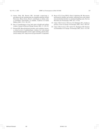 Vol. 9 No. 2, 2005 DMRT em Fisioterapeutas da Rede SUS-BH 225
15. Santos Filho SB, Barreto SM. Atividade ocupacional e
prevalência de dor osteomuscular em cirurgiões-dentistas de Belo
Horizonte, Minas Gerais, Brasil: contribuição ao debate sobre
os distúrbios relacionados ao trabalho. Cadernos de Saúde
Pública 2001; 17(1): 181-193.
16. Kai S. Considerations of low back pain in health and welfare
workers. Journal of Physical Therapy Science 2001; 13: 149-152.
17. Bernard BP. Musculoskeletal disorders and workplace factors:
a critical review of epidemiologic evidence for work-related
musculoskeletal disorders of neck, upper extremity, and low back.
[serial online] 1997. http://www.cdc.gov/niosh/97-141pd.html.
18. Reyes LCV, Coury HJCG, Oishi J, Rebellato JR. Movements
performed by healthy and workers suffering from work-related
musculoskeletal disorders in simulated handling tasks. Revista
Brasileira de Fisioterapia 1999; 4(1): 33-38.
19. López JAB, Costoso AIT, Coy JA, Rodríguez JR. ¿Cuidas tu
postura al dar un masaje? Fisioterapia 2002; 24(4): 190-195.
20. López JAB, Costoso AIT, Antón VA, Rodríguez JR. Posturas
recomendadas en el masaje. Fisioterapia 2002; 24(3): 132-140.
080 Souza D'Ávila.p65 03/10/05, 11:26225
 