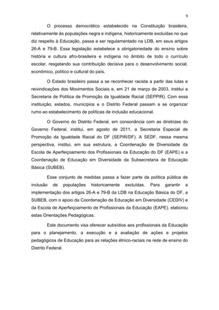 9
O processo democrático estabelecido na Constituição brasileira,
relativamente às populações negra e indígena, historicamente excluídas no que
diz respeito à Educação, passa a ser regulamentado na LDB, em seus artigos
26-A e 79-B. Essa legislação estabelece a obrigatoriedade do ensino sobre
história e cultura afro-brasileira e indígena no âmbito de todo o currículo
escolar, resgatando sua contribuição decisiva para o desenvolvimento social,
econômico, político e cultural do país.
O Estado brasileiro passa a se reconhecer racista a partir das lutas e
reivindicações dos Movimentos Sociais e, em 21 de março de 2003, institui a
Secretaria de Política de Promoção da Igualdade Racial (SEPPIR). Com essa
instituição, estados, municípios e o Distrito Federal passam a se organizar
rumo ao estabelecimento de políticas de inclusão educacional.
O Governo do Distrito Federal, em consonância com as diretrizes do
Governo Federal, institui, em agosto de 2011, a Secretaria Especial de
Promoção da Igualdade Racial do DF (SEPIR/DF). A SEDF, nessa mesma
perspectiva, institui, em sua estrutura, a Coordenação de Diversidade da
Escola de Aperfeiçoamento dos Profissionais da Educação do DF (EAPE) e a
Coordenação de Educação em Diversidade da Subsecretaria de Educação
Básica (SUBEB).
Esse conjunto de medidas passa a fazer parte da política pública de
inclusão de populações historicamente excluídas. Para garantir a
implementação dos artigos 26-A e 79-B da LDB na Educação Básica do DF, a
SUBEB, com o apoio da Coordenação de Educação em Diversidade (CEDIV) e
da Escola de Aperfeiçoamento de Profissionais da Educação (EAPE), elaborou
estas Orientações Pedagógicas.
Este documento visa oferecer subsídios aos profissionais da Educação
para o planejamento, a execução e a avaliação de ações e projetos
pedagógicos de Educação para as relações étnico-raciais na rede de ensino do
Distrito Federal.
 