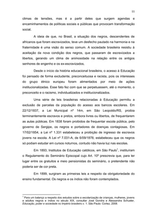 11
climas de tensões, mas é a partir deles que surgem agendas e
encaminhamentos de políticas sociais e públicas que provocam transformação
social.
A ideia de que, no Brasil, a situação dos negros, descendentes de
africanos que foram escravizados, teve um desfecho pautado na harmonia e na
fraternidade é uma visão do senso comum. A sociedade brasileira resistiu à
aceitação da nova condição dos negros, que passaram de escravizados a
libertos, gerando um clima de animosidade na relação entre os antigos
senhores de engenho e os ex-escravizados.
Desde o início da história educacional brasileira, o acesso à Educação
foi pensado de forma excludente, preconceituosa e racista, pois os interesses
do grupo étnico europeu foram alimentados por meio de ações
institucionalizadas. Esse fato fez com que se perpetuassem, até o momento, o
preconceito e o racismo, individualizados e institucionalizados.
Uma série de leis brasileiras relacionadas à Educação permitiu a
exclusão de parcelas da população do acesso aos bancos escolares. Em
22/12/1837, a Lei Municipal nº 14m, em São Leopoldo/RS, proibia
terminantemente escravos e pretos, embora livres ou libertos, de frequentarem
as aulas públicas. Em 1838 foram proibidos de frequentar escola pública, pelo
governo de Sergipe, os negros e portadores de doenças contagiosas. Em
17/02/1854, a Lei nº 1.331 estabeleceu a proibição de ingresso de escravos
jovens na escola. A Lei nº 7.031-A, de 6/09/1878, estabeleceu que os negros
só podiam estudar em cursos noturnos, contudo não havia luz nas escolas.
Em 1893, Institutos de Educação católicos, em São Paulo1
, instituíram
o Regulamento do Seminário Episcopal cujo Art. 10º prescrevia que, para ter
lugar entre os gratuitos e meio pensionistas do seminário, o pretendente não
poderia ser de cor preta.
Em 1899, surgiram as primeiras leis a respeito da obrigatoriedade do
ensino fundamental. Os negros e os índios não foram contemplados.
1
Para um balanço a respeito dos estudos sobre a escolarização de crianças, mulheres, jovens
e adultos negros e índios no século XIX, consultar José Gondra e Alessandra Schueler,
Educação, poder e sociedade no Império brasileiro.v. 1. São Paulo: Cortez, 2008.
 