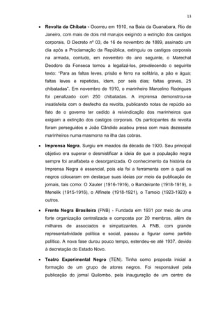 13
 Revolta da Chibata - Ocorreu em 1910, na Baía da Guanabara, Rio de
Janeiro, com mais de dois mil marujos exigindo a extinção dos castigos
corporais. O Decreto nº 03, de 16 de novembro de 1889, assinado um
dia após a Proclamação da República, extinguiu os castigos corporais
na armada, contudo, em novembro do ano seguinte, o Marechal
Deodoro da Fonseca tornou a legalizá-los, prevalecendo o seguinte
texto: “Para as faltas leves, prisão e ferro na solitária, a pão e água;
faltas leves e repetidas, idem, por seis dias; faltas graves, 25
chibatadas”. Em novembro de 1910, o marinheiro Marcelino Rodrigues
foi penalizado com 250 chibatadas. A imprensa demonstrou-se
insatisfeita com o desfecho da revolta, publicando notas de repúdio ao
fato de o governo ter cedido à reivindicação dos marinheiros que
exigiam a extinção dos castigos corporais. Os participantes da revolta
foram perseguidos e João Cândido acabou preso com mais dezessete
marinheiros numa masmorra na ilha das cobras.
 Imprensa Negra. Surgiu em meados da década de 1920. Seu principal
objetivo era superar e desmistificar a ideia de que a população negra
sempre foi analfabeta e desorganizada. O conhecimento da história da
Imprensa Negra é essencial, pois ela foi a ferramenta com a qual os
negros colocaram em destaque suas ideias por meio da publicação de
jornais, tais como: O Xauter (1916-1916), o Bandeirante (1918-1919), o
Menelik (1915-1916), o Alfinete (1918-1921), o Tamoio (1923-1923) e
outros.
 Frente Negra Brasileira (FNB) - Fundada em 1931 por meio de uma
forte organização centralizada e composta por 20 membros, além de
milhares de associados e simpatizantes. A FNB, com grande
representatividade política e social, passou a figurar como partido
político. A nova fase durou pouco tempo, estendeu-se até 1937, devido
à decretação do Estado Novo.
 Teatro Experimental Negro (TEN). Tinha como proposta inicial a
formação de um grupo de atores negros. Foi responsável pela
publicação do jornal Quilombo, pela inauguração de um centro de
 