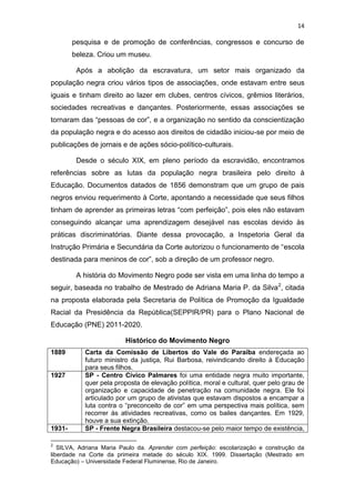 14
pesquisa e de promoção de conferências, congressos e concurso de
beleza. Criou um museu.
Após a abolição da escravatura, um setor mais organizado da
população negra criou vários tipos de associações, onde estavam entre seus
iguais e tinham direito ao lazer em clubes, centros cívicos, grêmios literários,
sociedades recreativas e dançantes. Posteriormente, essas associações se
tornaram das “pessoas de cor”, e a organização no sentido da conscientização
da população negra e do acesso aos direitos de cidadão iniciou-se por meio de
publicações de jornais e de ações sócio-político-culturais.
Desde o século XIX, em pleno período da escravidão, encontramos
referências sobre as lutas da população negra brasileira pelo direito à
Educação. Documentos datados de 1856 demonstram que um grupo de pais
negros enviou requerimento à Corte, apontando a necessidade que seus filhos
tinham de aprender as primeiras letras “com perfeição”, pois eles não estavam
conseguindo alcançar uma aprendizagem desejável nas escolas devido às
práticas discriminatórias. Diante dessa provocação, a Inspetoria Geral da
Instrução Primária e Secundária da Corte autorizou o funcionamento de “escola
destinada para meninos de cor”, sob a direção de um professor negro.
A história do Movimento Negro pode ser vista em uma linha do tempo a
seguir, baseada no trabalho de Mestrado de Adriana Maria P. da Silva2
, citada
na proposta elaborada pela Secretaria de Política de Promoção da Igualdade
Racial da Presidência da República(SEPPIR/PR) para o Plano Nacional de
Educação (PNE) 2011-2020.
Histórico do Movimento Negro
1889 Carta da Comissão de Libertos do Vale do Paraíba endereçada ao
futuro ministro da justiça, Rui Barbosa, reivindicando direito à Educação
para seus filhos.
1927 SP - Centro Cívico Palmares foi uma entidade negra muito importante,
quer pela proposta de elevação política, moral e cultural, quer pelo grau de
organização e capacidade de penetração na comunidade negra. Ele foi
articulado por um grupo de ativistas que estavam dispostos a encampar a
luta contra o “preconceito de cor” em uma perspectiva mais política, sem
recorrer às atividades recreativas, como os bailes dançantes. Em 1929,
houve a sua extinção.
1931- SP - Frente Negra Brasileira destacou-se pelo maior tempo de existência,
2
SILVA, Adriana Maria Paulo da. Aprender com perfeição: escolarização e construção da
liberdade na Corte da primeira metade do século XIX. 1999. Dissertação (Mestrado em
Educação) – Universidade Federal Fluminense, Rio de Janeiro.
 