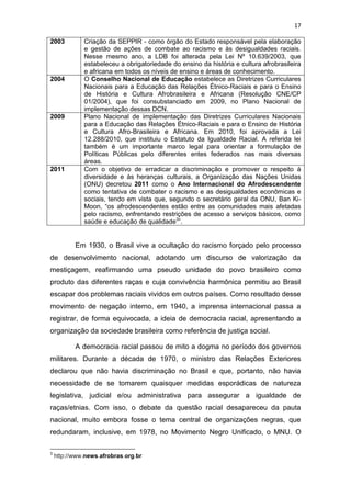 17
2003 Criação da SEPPIR - como órgão do Estado responsável pela elaboração
e gestão de ações de combate ao racismo e às desigualdades raciais.
Nesse mesmo ano, a LDB foi alterada pela Lei Nº 10.639/2003, que
estabeleceu a obrigatoriedade do ensino da história e cultura afrobrasileira
e africana em todos os níveis de ensino e áreas de conhecimento.
2004 O Conselho Nacional de Educação estabelece as Diretrizes Curriculares
Nacionais para a Educação das Relações Étnico-Raciais e para o Ensino
de História e Cultura Afrobrasileira e Africana (Resolução CNE/CP
01/2004), que foi consubstanciado em 2009, no Plano Nacional de
implementação dessas DCN.
2009 Plano Nacional de implementação das Diretrizes Curriculares Nacionais
para a Educação das Relações Étnico-Raciais e para o Ensino de História
e Cultura Afro-Brasileira e Africana. Em 2010, foi aprovada a Lei
12.288/2010, que instituiu o Estatuto da Igualdade Racial. A referida lei
também é um importante marco legal para orientar a formulação de
Políticas Públicas pelo diferentes entes federados nas mais diversas
áreas.
2011 Com o objetivo de erradicar a discriminação e promover o respeito à
diversidade e às heranças culturais, a Organização das Nações Unidas
(ONU) decretou 2011 como o Ano Internacional do Afrodescendente
como tentativa de combater o racismo e as desigualdades econômicas e
sociais, tendo em vista que, segundo o secretário geral da ONU, Ban Ki-
Moon, “os afrodescendentes estão entre as comunidades mais afetadas
pelo racismo, enfrentando restrições de acesso a serviços básicos, como
saúde e educação de qualidade3
”.
Em 1930, o Brasil vive a ocultação do racismo forçado pelo processo
de desenvolvimento nacional, adotando um discurso de valorização da
mestiçagem, reafirmando uma pseudo unidade do povo brasileiro como
produto das diferentes raças e cuja convivência harmônica permitiu ao Brasil
escapar dos problemas raciais vividos em outros países. Como resultado desse
movimento de negação interno, em 1940, a imprensa internacional passa a
registrar, de forma equivocada, a ideia de democracia racial, apresentando a
organização da sociedade brasileira como referência de justiça social.
A democracia racial passou de mito a dogma no período dos governos
militares. Durante a década de 1970, o ministro das Relações Exteriores
declarou que não havia discriminação no Brasil e que, portanto, não havia
necessidade de se tomarem quaisquer medidas esporádicas de natureza
legislativa, judicial e/ou administrativa para assegurar a igualdade de
raças/etnias. Com isso, o debate da questão racial desapareceu da pauta
nacional, muito embora fosse o tema central de organizações negras, que
redundaram, inclusive, em 1978, no Movimento Negro Unificado, o MNU. O
3
http://www.news.afrobras.org.br
 