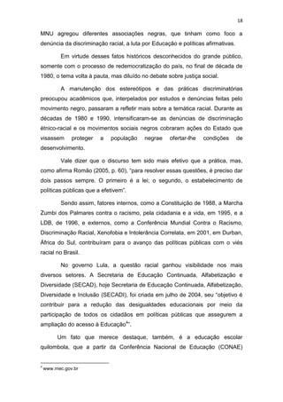 18
MNU agregou diferentes associações negras, que tinham como foco a
denúncia da discriminação racial, a luta por Educação e políticas afirmativas.
Em virtude desses fatos históricos desconhecidos do grande público,
somente com o processo de redemocratização do país, no final de década de
1980, o tema volta à pauta, mas diluído no debate sobre justiça social.
A manutenção dos estereótipos e das práticas discriminatórias
preocupou acadêmicos que, interpelados por estudos e denúncias feitas pelo
movimento negro, passaram a refletir mais sobre a temática racial. Durante as
décadas de 1980 e 1990, intensificaram-se as denúncias de discriminação
étnico-racial e os movimentos sociais negros cobraram ações do Estado que
visassem proteger a população negrae ofertar-lhe condições de
desenvolvimento.
Vale dizer que o discurso tem sido mais efetivo que a prática, mas,
como afirma Romão (2005, p. 60), “para resolver essas questões, é preciso dar
dois passos sempre. O primeiro é a lei; o segundo, o estabelecimento de
políticas públicas que a efetivem”.
Sendo assim, fatores internos, como a Constituição de 1988, a Marcha
Zumbi dos Palmares contra o racismo, pela cidadania e a vida, em 1995, e a
LDB, de 1996, e externos, como a Conferência Mundial Contra o Racismo,
Discriminação Racial, Xenofobia e Intolerância Correlata, em 2001, em Durban,
África do Sul, contribuíram para o avanço das políticas públicas com o viés
racial no Brasil.
No governo Lula, a questão racial ganhou visibilidade nos mais
diversos setores. A Secretaria de Educação Continuada, Alfabetização e
Diversidade (SECAD), hoje Secretaria de Educação Continuada, Alfabetização,
Diversidade e Inclusão (SECADI), foi criada em julho de 2004, seu “objetivo é
contribuir para a redução das desigualdades educacionais por meio da
participação de todos os cidadãos em políticas públicas que assegurem a
ampliação do acesso à Educação4
”.
Um fato que merece destaque, também, é a educação escolar
quilombola, que a partir da Conferência Nacional de Educação (CONAE)
4
www.mec.gov.br
 