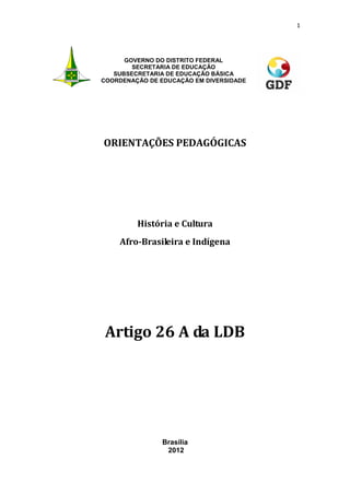 1
GOVERNO DO DISTRITO FEDERAL
SECRETARIA DE EDUCAÇÃO
SUBSECRETARIA DE EDUCAÇÃO BÁSICA
COORDENAÇÃO DE EDUCAÇÃO EM DIVERSIDADE
ORIENTAÇÕES PEDAGÓGICAS
História e Cultura
Afro-Brasileira e Indígena
Artigo 26 A da LDB
Brasília
2012
 