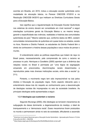 19
ocorrida em Brasília, em 2010, incluiu a educação escolar quilombola como
modalidade da educação básica, no Parecer CNE/CEB 07/2010 e na
Resolução CNE/CEB 04/2010 que instituem as Diretrizes Curriculares Gerais
para a Educação Básica.
Isso significa que a regulamentação da Educação Escolar Quilombola
nos sistemas de ensino deverá ser consolidada em nível nacional5
e seguir
orientações curriculares gerais da Educação Básica e, ao mesmo tempo,
garantir a especificidade das vivências, realidades e histórias das comunidades
quilombolas do país.6
Mesmo sabendo que, conforme dados do MEC, existem
comunidades remanescentes de quilombos em quase todos os estados, exceto
no Acre, Roraima e Distrito Federal, os estudantes do Distrito Federal têm o
direito de conhecerem a história dessas populações e seus modos de pensar o
mundo.
O entendimento sobre as políticas específicas que tratam de raça no
Brasil passa, necessariamente, pela compreensão de como o racismo se
processa no país. Henriques e Cavalleiro (2005) apontam que a dinâmica das
relações raciais no Brasil é permeada por “uma lógica de segregação
amparada em preconceitos, discriminações raciais disseminados e
reproduzidos pelas mais diversas instituições sociais, entre elas a escola” (p.
211).
Portanto, o movimento negro tem sido imprescindível na luta pelos
direitos à Educação da população negra. Outro aspecto relevante para o
entendimento dessa luta diz respeito ao conhecimento para a desconstrução
de ideologias racistas tão impregnadas no seio da sociedade brasileira. As
principais ideologias serão apresentadas a seguir.
1.3.1 Ideologias que sustentam o racismo
Segundo Munanga (2000), três ideologias se tornaram mecanismos de
subjugação da classe dominante: a degenerescência do mestiço, o ideal de
branqueamento e a ‘democracia racial’. Esses mecanismos foram produzidos
no mundo e permanecem ainda no seio da sociedade, dificultando a ascensão
5
Diretrizes Curriculares Nacionais para a Educação Escolar Quilombola – Aprovada pelo Parecer nº 16 de
5 de junho de 2012 – CNE/CEB.
6
http://www.seppir.gov.br/destaques/Cartilha%20Quilombola-screen.pdf
 