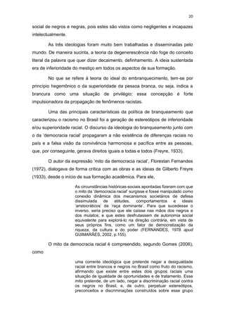 20
social de negros e negras, pois estes são vistos como negligentes e incapazes
intelectualmente.
As três ideologias foram muito bem trabalhadas e disseminadas pelo
mundo. De maneira sucinta, a teoria da degenerescência não foge do conceito
literal da palavra que quer dizer decaimento, definhamento. A ideia sustentada
era de inferioridade do mestiço em todos os aspectos de sua formação.
No que se refere à teoria do ideal do embranquecimento, tem-se por
princípio hegemônico o da superioridade da pessoa branca, ou seja, indica a
brancura como uma situação de privilégio; essa concepção é forte
impulsionadora da propagação de fenômenos racistas.
Uma das principais características da política de branqueamento que
caracterizou o racismo no Brasil foi a geração de estereótipos de inferioridade
e/ou superioridade racial. O discurso da ideologia do branqueamento junto com
o da ‘democracia racial’ propagaram a não existência de diferenças raciais no
país e a falsa visão da convivência harmoniosa e pacífica entre as pessoas,
que, por conseguinte, gerava direitos iguais a todas e todos (Freyre, 1933).
O autor da expressão ‘mito da democracia racial’, Florestan Fernandes
(1972), dialogava de forma crítica com as obras e as ideias de Gilberto Freyre
(1933), desde o início de sua formação acadêmica. Para ele,
As circunstâncias históricas-sociais apontadas fizeram com que
o mito da ‘democracia racial’ surgisse e fosse manipulado como
conexão dinâmica dos mecanismos societários de defesa
dissimulada de atitudes, comportamentos e ideais
‘aristocráticos’ da ‘raça dominante’. Para que sucedesse o
inverso, seria preciso que ele caísse nas mãos dos negros e
dos mulatos; e que estes desfrutassem de autonomia social
equivalente para explorá-lo na direção contrária, em vista de
seus próprios fins, como um fator de democratização da
riqueza, da cultura e do poder (FERNANDES, 1978 apud
GUIMARÃES, 2002, p.155).
O mito da democracia racial é compreendido, segundo Gomes (2006),
como
uma corrente ideológica que pretende negar a desigualdade
racial entre brancos e negros no Brasil como fruto do racismo,
afirmando que existe entre estes dois grupos raciais uma
situação de igualdade de oportunidades e de tratamento. Esse
mito pretende, de um lado, negar a discriminação racial contra
os negros no Brasil, e, de outro, perpetuar estereótipos,
preconceitos e discriminações construídos sobre esse grupo
 