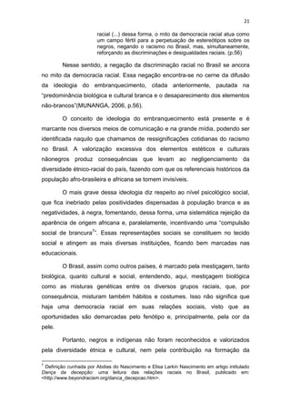 21
racial (...) dessa forma, o mito da democracia racial atua como
um campo fértil para a perpetuação de estereótipos sobre os
negros, negando o racismo no Brasil, mas, simultaneamente,
reforçando as discriminações e desigualdades raciais. (p.56)
Nesse sentido, a negação da discriminação racial no Brasil se ancora
no mito da democracia racial. Essa negação encontra-se no cerne da difusão
da ideologia do embranquecimento, citada anteriormente, pautada na
“predominância biológica e cultural branca e o desaparecimento dos elementos
não-brancos”(MUNANGA, 2006, p.56).
O conceito de ideologia do embranquecimento está presente e é
marcante nos diversos meios de comunicação e na grande mídia, podendo ser
identificada naquilo que chamamos de ressignificações cotidianas do racismo
no Brasil. A valorização excessiva dos elementos estéticos e culturais
nãonegros produz consequências que levam ao negligenciamento da
diversidade étnico-racial do país, fazendo com que os referenciais históricos da
população afro-brasileira e africana se tornem invisíveis.
O mais grave dessa ideologia diz respeito ao nível psicológico social,
que fica inebriado pelas positividades dispensadas à população branca e as
negatividades, à negra, fomentando, dessa forma, uma sistemática rejeição da
aparência de origem africana e, paralelamente, incentivando uma “compulsão
social de brancura7
”. Essas representações sociais se constituem no tecido
social e atingem as mais diversas instituições, ficando bem marcadas nas
educacionais.
O Brasil, assim como outros países, é marcado pela mestiçagem, tanto
biológica, quanto cultural e social, entendendo, aqui, mestiçagem biológica
como as misturas genéticas entre os diversos grupos raciais, que, por
consequência, misturam também hábitos e costumes. Isso não significa que
haja uma democracia racial em suas relações sociais, visto que as
oportunidades são demarcadas pelo fenótipo e, principalmente, pela cor da
pele.
Portanto, negros e indígenas não foram reconhecidos e valorizados
pela diversidade étnica e cultural, nem pela contribuição na formação da
7
Definição cunhada por Abdias do Nascimento e Elisa Larkin Nascimento em artigo intitulado
Dança da decepção: uma leitura das relações raciais no Brasil, publicado em:
<http://www.beyondracism.org/danca_decepcao.htm>.
 
