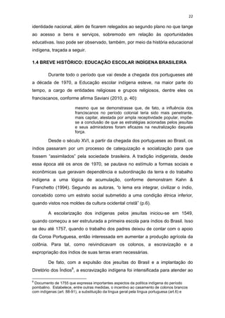 22
identidade nacional, além de ficarem relegados ao segundo plano no que tange
ao acesso a bens e serviços, sobremodo em relação às oportunidades
educativas. Isso pode ser observado, também, por meio da história educacional
indígena, traçada a seguir.
1.4 BREVE HISTÓRICO: EDUCAÇÃO ESCOLAR INDÍGENA BRASILEIRA
Durante todo o período que vai desde a chegada dos portugueses até
a década de 1970, a Educação escolar indígena esteve, na maior parte do
tempo, a cargo de entidades religiosas e grupos religiosos, dentre eles os
franciscanos, conforme afirma Saviani (2010, p. 40):
mesmo que se demonstrasse que, de fato, a influência dos
franciscanos no período colonial teria sido mais penetrante,
mais capilar, atestada por ampla receptividade popular, impõe-
se a conclusão de que as estratégias acionadas pelos jesuítas
e seus admiradores foram eficazes na neutralização daquela
força.
Desde o século XVI, a partir da chegada dos portugueses ao Brasil, os
índios passaram por um processo de catequização e socialização para que
fossem “assimilados” pela sociedade brasileira. A tradição indigenista, desde
essa época até os anos de 1970, se pautava no estímulo a formas sociais e
econômicas que geravam dependência e subordinação da terra e do trabalho
indígena a uma lógica de acumulação, conforme demonstram Kahn &
Franchetto (1994). Segundo as autoras, “o lema era integrar, civilizar o índio,
concebido como um estrato social submetido a uma condição étnica inferior,
quando vistos nos moldes da cultura ocidental cristã” (p.6).
A escolarização dos indígenas pelos jesuítas iniciou-se em 1549,
quando começou a ser estruturada a primeira escola para índios do Brasil. Isso
se deu até 1757, quando o trabalho dos padres deixou de contar com o apoio
da Coroa Portuguesa, então interessada em aumentar a produção agrícola da
colônia. Para tal, como reivindicavam os colonos, a escravização e a
expropriação dos índios de suas terras eram necessárias.
De fato, com a expulsão dos jesuítas do Brasil e a implantação do
Diretório dos Índios8
, a escravização indígena foi intensificada para atender ao
8
Documento de 1755 que expressa importantes aspectos da política indígena do período
pombalino. Estabelece, entre outras medidas, o incentivo ao casamento de colonos brancos
com indígenas (art. 88-91), a substituição da língua geral pela língua portuguesa (art.6) e
 