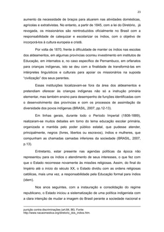 23
aumento da necessidade de braços para atuarem nas atividades domésticas,
agrícolas e extrativistas. No entanto, a partir de 1845, com a lei do Diretório, já
revogada, os missionários são reintroduzidos oficialmente no Brasil com a
responsabilidade de catequizar e escolarizar os índios, com o objetivo de
incorporá-los à cultura europeia e cristã.
Por volta de 1870, frente à dificuldade de manter os índios nas escolas
dos aldeamentos, em algumas províncias ocorreu investimento em institutos de
Educação, em internatos e, no caso específico de Pernambuco, em orfanatos
para crianças indígenas, isto se deu com a finalidade de transformá-las em
intérpretes linguísticos e culturais para apoiar os missionários na suposta
“civilização” dos seus parentes.
Essas instituições localizavam-se fora da área dos aldeamentos e
pretendiam oferecer às crianças indígenas não só a instrução primária
elementar, mas também ensino para desempenho de funções identificadas com
o desenvolvimento das províncias e com os processos de assimilação da
diversidade dos povos indígenas (BRASIL, 2007, pp.12-13).
Em linhas gerais, durante todo o Período Imperial (1808-1889),
realizaram-se muitos debates em torno do tema educação escolar primária,
organizada e mantida pelo poder público estatal, que pudesse atender,
principalmente, negros (livres, libertos ou escravos), índios e mulheres, que
compunham as chamadas camadas inferiores da sociedade (BRASIL, 2007,
p.13).
Entretanto, estar presente nas agendas políticas da época não
representou para os índios o atendimento de seus interesses, o que fez com
que o Estado recorresse novamente às missões religiosas. Assim, do final do
Império até o início do século XX, o Estado dividiu com as ordens religiosas
católicas, mais uma vez, a responsabilidade pela Educação formal para índios
(idem).
Nos anos seguintes, com a instauração e consolidação do regime
republicano, o Estado iniciou a sistematização de uma política indigenista com
a clara intenção de mudar a imagem do Brasil perante a sociedade nacional e
punição contra discriminações (art.84, 86). Fonte:
http://www.nacaomestica.org/diretorio_dos_indios.htm.
 