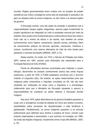 24
mundial. Órgãos governamentais foram criados com as funções de prestar
assistência aos índios e protegê-los contra atos de exploração e opressão e de
gerir as relações entre os povos indígenas, os não índios e os demais órgãos
de governo.
A Educação escolar, uma das ações de proteção e assistência sob a
responsabilidade desses órgãos indigenistas, assume papel fundamental no
projeto republicano de integração do índio à sociedade nacional por meio do
trabalho. Ela é posta como fundamental para a sobrevivência física dos índios e
inclui não só o ensino da leitura e da escrita, mas também de outros
conhecimentos como higiene, saneamento, estudos sociais, aritmética. Além
de ensinamentos práticos de técnicas agrícolas, marcenaria, mecânica e
costura, constituindo uma reserva alternativa de mão de obra barata para
abastecer o mercado de trabalho (BRASIL, 2007, p.13).
Nesse espírito, foi criado, em 1910, o Serviço de Proteção aos Índios
(SPI), extinto em 1967, quando suas atribuições são repassadas para a
Fundação Nacional do Índio (FUNAI).
Frente às dificuldades técnicas encontradas para implantar o ensino
bilíngue, decorrentes do escasso conhecimento acerca das várias línguas
autóctones, a partir de 1970, a FUNAI estabelece convênios com o Summer
Institute of Linguistics (SIL). No entanto, as ações desenvolvidas junto aos
indígenas pelos missionários e linguistas vinculados ao SIL não são bem
recebidas por instituições de áreas como a linguística e a antropologia,
colaborando para que o Ministério da Educação passasse a assumir a
responsabilidade de coordenar as ações relativas à Educação escolar
indígena.
Nos anos 1970, ações alternativas às do governo brasileiro passaram a
surgir com a emergência mundial de debates em torno dos direitos humanos,
possibilitados pelos processos de descolonização e pela tendência à
globalização. Paralelamente, os povos indígenas passaram a se articular
politicamente para defender seus direitos e projetos de futuro, criando suas
próprias organizações e associações, o que culminou na fundação, em 1980,
da União das Nações Indígenas, inicialmente Unind e hoje UNI (BRASIL, 2007,
p. 15).
 