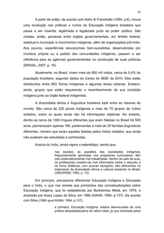 25
A partir de então, de acordo com Kahn & Franchetto (1994, p.6), houve
uma revolução nas práticas e rumos da Educação indígena brasileira que
passa a ser inserida, legitimada e legalizada junto ao poder público. São
criadas, então, parcerias entre órgãos governamentais, em âmbito federal,
estadual e municipal, e movimentos indígenas, além de organizações pró-índio.
Aos poucos, experiências educacionais bem-sucedidas, desenvolvidas por
iniciativa própria ou a pedido das comunidades indígenas, passam a ser
referência para as agências governamentais na construção de suas políticas
(BRASIL, 2007, p. 16).
Atualmente, no Brasil, vivem mais de 800 mil índios, cerca de 0,4% da
população brasileira, segundo dados do Censo do IBGE de 2010. Eles estão
distribuídos entre 683 Terras Indígenas e algumas áreas urbanas. Existem,
ainda, grupos que estão requerendo o reconhecimento de sua condição
indígena junto ao órgão federal indigenista.
A diversidade étnica e linguística brasileira está entre as maiores do
mundo. São cerca de 220 povos indígenas e mais de 70 grupos de índios
isolados, sobre os quais ainda não há informações objetivas. No entanto,
dentre as cerca de 1300 línguas diferentes que eram faladas no Brasil há 500
anos, permanecem apenas 180, pertencentes a mais de 30 famílias linguísticas
diferentes, número que exclui aquelas faladas pelos índios isolados, que ainda
não puderam ser estudadas e conhecidas.
Acerca do índio, ainda vigora o estereótipo, sendo que,
nas escolas, as questões das sociedades indígenas,
frequentemente ignoradas nos programas curriculares, têm
sido sistematicamente mal trabalhadas. Dentro da sala de aula,
os professores revelam-se mal informados sobre o assunto e
os livros didáticos, com poucas exceções, são deficientes no
tratamento da diversidade étnica e cultural existente no Brasil.
(GRUPIONI, 1992, p. 13).
Em princípio, precisamos diferenciar Educação Indígena e Educação
para o Índio, o que nos remete aos primórdios das conceitualizações sobre
Educação Indígena, que foi estabelecida por Bartolomeu Melià, em 1979, e
ampliada por Aracy Lopes da Silva, em 1980 (KAHN, 1994, p.137). De acordo
com Silva (1980 apud KANH, 1994, p.137),
a primeira, Educação Indígena, estaria desvinculada de uma
prática desestabilizadora do ethos tribal, já que orientada pelos
 