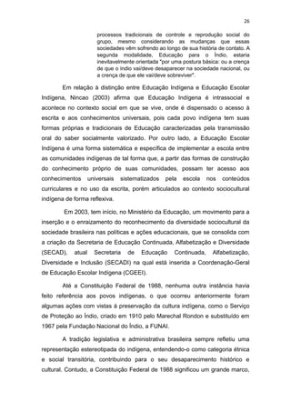 26
processos tradicionais de controle e reprodução social do
grupo, mesmo considerando as mudanças que essas
sociedades vêm sofrendo ao longo de sua história de contato. A
segunda modalidade, Educação para o Índio, estaria
inevitavelmente orientada "por uma postura básica: ou a crença
de que o índio vai/deve desaparecer na sociedade nacional, ou
a crença de que ele vai/deve sobreviver".
Em relação à distinção entre Educação Indígena e Educação Escolar
Indígena, Nincao (2003) afirma que Educação Indígena é intrassocial e
acontece no contexto social em que se vive, onde é dispensado o acesso à
escrita e aos conhecimentos universais, pois cada povo indígena tem suas
formas próprias e tradicionais de Educação caracterizadas pela transmissão
oral do saber socialmente valorizado. Por outro lado, a Educação Escolar
Indígena é uma forma sistemática e específica de implementar a escola entre
as comunidades indígenas de tal forma que, a partir das formas de construção
do conhecimento próprio de suas comunidades, possam ter acesso aos
conhecimentos universais sistematizados pela escola nos conteúdos
curriculares e no uso da escrita, porém articulados ao contexto sociocultural
indígena de forma reflexiva.
Em 2003, tem início, no Ministério da Educação, um movimento para a
inserção e o enraizamento do reconhecimento da diversidade sociocultural da
sociedade brasileira nas políticas e ações educacionais, que se consolida com
a criação da Secretaria de Educação Continuada, Alfabetização e Diversidade
(SECAD), atual Secretaria de Educação Continuada, Alfabetização,
Diversidade e Inclusão (SECADI) na qual está inserida a Coordenação-Geral
de Educação Escolar Indígena (CGEEI).
Até a Constituição Federal de 1988, nenhuma outra instância havia
feito referência aos povos indígenas, o que ocorreu anteriormente foram
algumas ações com vistas à preservação da cultura indígena, como o Serviço
de Proteção ao Índio, criado em 1910 pelo Marechal Rondon e substituído em
1967 pela Fundação Nacional do Índio, a FUNAI.
A tradição legislativa e administrativa brasileira sempre refletiu uma
representação estereotipada do indígena, entendendo-o como categoria étnica
e social transitória, contribuindo para o seu desaparecimento histórico e
cultural. Contudo, a Constituição Federal de 1988 significou um grande marco,
 