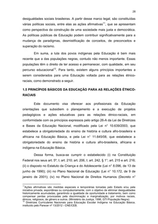 28
desigualdades sociais brasileiras. A partir desse marco legal, são constituídas
várias políticas sociais, entre elas as ações afirmativas11
, que se apresentam
como perspectiva da construção de uma sociedade mais justa e democrática.
As políticas públicas de Educação podem contribuir significativamente para a
mudança de paradigmas, desmistificação de conceitos, de preconceitos e
superação do racismo.
Em suma, a luta dos povos indígenas pela Educação é bem mais
recente que a das populações negras, contudo não menos importante. Essas
populações têm o direito de ter acesso e permanecer, com qualidade, em seu
percurso educacional12
. Para tanto, existem alguns princípios importantes a
serem considerados para uma Educação voltada para as relações étnico-
raciais, como demonstrado a seguir.
1.5 PRINCÍPIOS BÁSICOS DA EDUCAÇÃO PARA AS RELAÇÕES ÉTNICO-
RACIAIS
Este documento visa oferecer aos profissionais da Educação
orientações que subsidiem o planejamento e a execução de projetos
pedagógicos e ações educativas para as relações étnico-raciais, em
conformidade com os princípios expressos pelo artigo 26-A da Lei de Diretrizes
e Bases da Educação Nacional, modificado pela Lei n° 10.639/2003, que
estabelece a obrigatoriedade do ensino de história e cultura afro-brasileira e
africana na Educação Básica, e pela Lei n° 11.645/08, que estabelece a
obrigatoriedade do ensino de história e cultura afro-brasileira, africana e
indígena na Educação Básica.
Dessa forma, busca-se cumprir o estabelecido (i) na Constituição
Federal nos seus art. 5º, I; art. 210; art. 206, I; art. 242, § 1°; art. 215 e art. 216;
(ii) o disposto no Estatuto da Criança e do Adolescente (Lei n° 8.096, de 13 de
junho de 1990); (iii) no Plano Nacional de Educação (Lei n° 10.172, de 9 de
janeiro de 2001); (iv) no Plano Nacional de Direitos Humanos (Decreto n°
11
Ações afirmativas são medidas especiais e temporárias tomadas pelo Estado e/ou pela
iniciativa privada, espontânea ou compulsoriamente, com o objetivo de eliminar desigualdades
historicamente acumuladas, garantindo a igualdade de oportunidade e tratamento, bem como
compensar perdas provocadas pela discriminação e marginalização, por motivos raciais,
étnicos, religiosos, de gênero e outros. (Ministério da Justiça, 1996, GTI População Negra).
12
Diretrizes Curriculares Nacionais para Educação Escolar Indígena na Educação Básica,
instituído pelo Parecer nº 13/2012 - CNE/CEB.
 