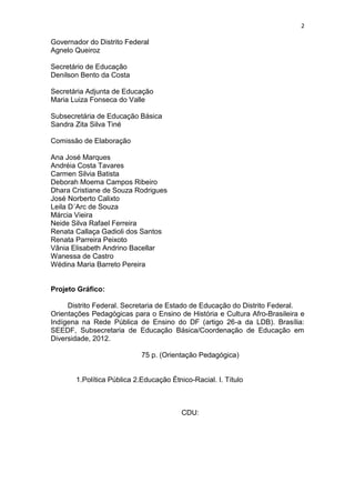 2
Governador do Distrito Federal
Agnelo Queiroz
Secretário de Educação
Denilson Bento da Costa
Secretária Adjunta de Educação
Maria Luiza Fonseca do Valle
Subsecretária de Educação Básica
Sandra Zita Silva Tiné
Comissão de Elaboração
Ana José Marques
Andréia Costa Tavares
Carmen Silvia Batista
Deborah Moema Campos Ribeiro
Dhara Cristiane de Souza Rodrigues
José Norberto Calixto
Leila D´Arc de Souza
Márcia Vieira
Neide Silva Rafael Ferreira
Renata Callaça Gadioli dos Santos
Renata Parreira Peixoto
Vânia Elisabeth Andrino Bacellar
Wanessa de Castro
Wédina Maria Barreto Pereira
Projeto Gráfico:
Distrito Federal. Secretaria de Estado de Educação do Distrito Federal.
Orientações Pedagógicas para o Ensino de História e Cultura Afro-Brasileira e
Indígena na Rede Pública de Ensino do DF (artigo 26-a da LDB). Brasília:
SEEDF, Subsecretaria de Educação Básica/Coordenação de Educação em
Diversidade, 2012.
75 p. (Orientação Pedagógica)
1.Política Pública 2.Educação Étnico-Racial. I. Título
CDU:
 