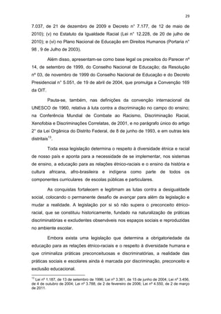 29
7.037, de 21 de dezembro de 2009 e Decreto n° 7.177, de 12 de maio de
2010); (v) no Estatuto da Igualdade Racial (Lei n° 12.228, de 20 de julho de
2010); e (vi) no Plano Nacional de Educação em Direitos Humanos (Portaria n°
98 , 9 de Julho de 2003).
Além disso, apresentam-se como base legal os preceitos do Parecer nº
14, de setembro de 1999, do Conselho Nacional de Educação; da Resolução
nº 03, de novembro de 1999 do Conselho Nacional de Educação e do Decreto
Presidencial n° 5.051, de 19 de abril de 2004, que promulga a Convenção 169
da OIT.
Pauta-se, também, nas definições da convenção internacional da
UNESCO de 1960, relativa à luta contra a discriminação no campo do ensino;
na Conferência Mundial de Combate ao Racismo, Discriminação Racial,
Xenofobia e Discriminações Correlatas, de 2001, e no parágrafo único do artigo
2° da Lei Orgânica do Distrito Federal, de 8 de junho de 1993, e em outras leis
distritais13
.
Toda essa legislação determina o respeito à diversidade étnica e racial
de nosso país e aponta para a necessidade de se implementar, nos sistemas
de ensino, a educação para as relações étnico-raciais e o ensino da história e
cultura africana, afro-brasileira e indígena como parte de todos os
componentes curriculares de escolas públicas e particulares.
As conquistas fortalecem e legitimam as lutas contra a desigualdade
social, colocando o permanente desafio de avançar para além da legislação e
mudar a realidade. A legislação por si só não supera o preconceito étnico-
racial, que se constituiu historicamente, fundado na naturalização de práticas
discriminatórias e excludentes observáveis nos espaços sociais e reproduzidas
no ambiente escolar.
Embora exista uma legislação que determina a obrigatoriedade da
educação para as relações étnico-raciais e o respeito à diversidade humana e
que criminaliza práticas preconceituosas e discriminatórias, a realidade das
práticas sociais e escolares ainda é marcada por discriminação, preconceito e
exclusão educacional.
13
Lei nº 1.187, de 13 de setembro de 1996; Lei nº 3.361, de 15 de junho de 2004; Lei nº 3.456,
de 4 de outubro de 2004; Lei nº 3.788, de 2 de fevereiro de 2006; Lei nº 4.550, de 2 de março
de 2011.
 