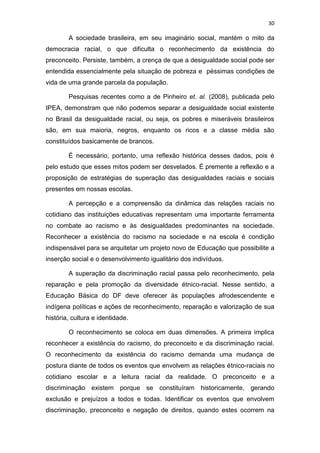30
A sociedade brasileira, em seu imaginário social, mantém o mito da
democracia racial, o que dificulta o reconhecimento da existência do
preconceito. Persiste, também, a crença de que a desigualdade social pode ser
entendida essencialmente pela situação de pobreza e péssimas condições de
vida de uma grande parcela da população.
Pesquisas recentes como a de Pinheiro et. al. (2008), publicada pelo
IPEA, demonstram que não podemos separar a desigualdade social existente
no Brasil da desigualdade racial, ou seja, os pobres e miseráveis brasileiros
são, em sua maioria, negros, enquanto os ricos e a classe média são
constituídos basicamente de brancos.
É necessário, portanto, uma reflexão histórica desses dados, pois é
pelo estudo que esses mitos podem ser desvelados. É premente a reflexão e a
proposição de estratégias de superação das desigualdades raciais e sociais
presentes em nossas escolas.
A percepção e a compreensão da dinâmica das relações raciais no
cotidiano das instituições educativas representam uma importante ferramenta
no combate ao racismo e às desigualdades predominantes na sociedade.
Reconhecer a existência do racismo na sociedade e na escola é condição
indispensável para se arquitetar um projeto novo de Educação que possibilite a
inserção social e o desenvolvimento igualitário dos indivíduos.
A superação da discriminação racial passa pelo reconhecimento, pela
reparação e pela promoção da diversidade étnico-racial. Nesse sentido, a
Educação Básica do DF deve oferecer às populações afrodescendente e
indígena políticas e ações de reconhecimento, reparação e valorização de sua
história, cultura e identidade.
O reconhecimento se coloca em duas dimensões. A primeira implica
reconhecer a existência do racismo, do preconceito e da discriminação racial.
O reconhecimento da existência do racismo demanda uma mudança de
postura diante de todos os eventos que envolvem as relações étnico-raciais no
cotidiano escolar e a leitura racial da realidade. O preconceito e a
discriminação existem porque se constituíram historicamente, gerando
exclusão e prejuízos a todos e todas. Identificar os eventos que envolvem
discriminação, preconceito e negação de direitos, quando estes ocorrem na
 