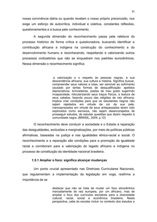 31
nossa convivência diária ou quando revelam o nosso próprio preconceito, nos
exige um esforço de autocrítica, individual e coletiva, constantes reflexões,
questionamentos e a busca pelo conhecimento.
A segunda dimensão do reconhecimento passa pela releitura do
processo histórico de forma crítica e questionadora, buscando identificar a
contribuição africana e indígena na construção do conhecimento e do
desenvolvimento humano e reconhecendo, respeitando e valorizando outros
processos civilizatórios que não se enquadram nos padrões eurocêntricos.
Nessa dimensão o reconhecimento significa
a valorização e o respeito às pessoas negras, à sua
descendência africana, sua cultura e história. Significa buscar,
compreender seus valores e lutas, ser sensível ao sofrimento
causado por tantas formas de desqualificação: apelidos
depreciativos, brincadeiras, piadas de mau gosto sugerindo
incapacidade, ridicularizando seus traços físicos, a textura de
seus cabelos, fazendo pouco das religiões de raiz africana.
Implica criar condições para que os estudantes negros não
sejam rejeitados em virtude da cor da sua pele,
menosprezados em virtude de seus antepassados terem sido
explorados como escravos, não sejam desencorajados de
prosseguir estudos, de estudar questões que dizem respeito à
comunidade negra. (BRASIL, 2004, p.12)
O reconhecimento deve conduzir a sociedade e o Estado à reparação
das desigualdades, exclusões e marginalizações, por meio de políticas públicas
afirmativas, baseadas na justiça e nas igualdades étnico-racial e social. O
reconhecimento e a reparação são condições para a promoção da igualdade
racial e corroboram para a valorização do legado africano e indígena no
processo de constituição da identidade nacional brasileira.
1.5.1 Ampliar o foco: significa alcançar mudanças
Um ponto crucial apresentado nas Diretrizes Curriculares Nacionais,
que regulamentam a implementação da legislação em voga, reafirma a
importância de se
destacar que não se trata de mudar um foco etnocêntrico
marcadamente de raiz europeia, por um africano, mas de
ampliar o foco dos currículos escolares para a diversidade
cultural, racial, social e econômica brasileira. Nesta
perspectiva, cabe às escolas incluir no contexto dos estudos e
 