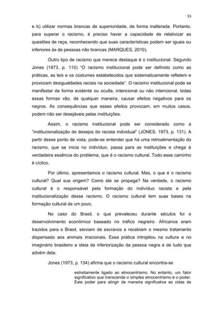 33
e b) utilizar normas brancas de superioridade, de forma inalterada. Portanto,
para superar o racismo, é preciso haver a capacidade de relativizar as
questões de raça, reconhecendo que suas características podem ser iguais ou
inferiores às de pessoas não brancas (MARQUES, 2010).
Outro tipo de racismo que merece destaque é o institucional. Segundo
Jones (1973, p. 110) “O racismo institucional pode ser definido como as
práticas, as leis e os costumes estabelecidos que sistematicamente refletem e
provocam desigualdades raciais na sociedade”. O racismo institucional pode se
manifestar de forma evidente ou oculta, intencional ou não intencional, todas
essas formas vão, de qualquer maneira, causar efeitos negativos para os
negros. As consequências que esses efeitos provocam, em muitos casos,
podem não ser desejáveis pelas instituições.
Assim, o racismo institucional pode ser considerado como a
“institucionalização de desejos do racista individual” (JONES, 1973, p. 131). A
partir desse ponto de vista, pode-se entender que há uma retroalimentação do
racismo, que se inicia no indivíduo, passa para as instituições e chega à
verdadeira essência do problema, que é o racismo cultural. Todo esse caminho
é cíclico.
Por último, apresentamos o racismo cultural. Mas, o que é o racismo
cultural? Qual sua origem? Como ele se propaga? Na verdade, o racismo
cultural é o responsável pela formação do indivíduo racista e pela
institucionalização desse racismo. O racismo cultural tem suas bases na
formação cultural de um povo.
No caso do Brasil, o que prevaleceu durante séculos foi o
desenvolvimento econômico baseado no tráfico negreiro. Africanos eram
trazidos para o Brasil, serviam de escravos e recebiam o mesmo tratamento
dispensado aos animais irracionais. Essa prática introjetou na cultura e no
imaginário brasileiro a ideia de inferiorização da pessoa negra e de tudo que
advém dela.
Jones (1973, p. 134) afirma que o racismo cultural encontra-se
estreitamente ligado ao etnocentrismo. No entanto, um fator
significativo que transcende o simples etnocentrismo é o poder.
Este poder para atingir de maneira significativa as vidas de
 