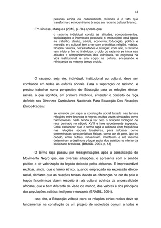 34
pessoas étnica ou culturalmente diversas é o fato que
transforma o etnocentrismo branco em racismo cultural branco.
Em síntese, Marques (2010, p. 84) aponta que
o racismo individual condiz às atitudes, comportamentos,
socializações e interesses pessoais; o institucional está ligado
ao trabalho, direito, saúde, economia, Educação, política e
moradia; e o cultural tem a ver com a estética, religião, música,
filosofia, valores, necessidades e crenças; com isso, o racismo
tem início e fim no indivíduo, o ciclo do racismo se inicia nas
atitudes e comportamentos dos indivíduos, se engendra na
vida institucional e cria corpo na cultura, encerrando e
reiniciando ao mesmo tempo o ciclo.
O racismo, seja ele, individual, institucional ou cultural, deve ser
combatido em todas as esferas sociais. Para a superação do racismo, é
preciso trabalhar numa perspectiva de Educação para as relações étnico-
raciais, o que significa, em primeira instância, entender o conceito de raça
definido nas Diretrizes Curriculares Nacionais Para Educação Das Relações
Étnico-Raciais:
se entende por raça a construção social forjada nas tensas
relações entre brancos e negros, muitas vezes simuladas como
harmoniosas, nada tendo a ver com o conceito biológico de
raça cunhado no século XVIII e hoje sobejamente superado.
Cabe esclarecer que o termo raça é utilizado com freqüência
nas relações sociais brasileiras, para informar como
determinadas características físicas, como cor de pele, tipo de
cabelo, entre outras, influenciam, interferem e até mesmo
determinam o destino e o lugar social dos sujeitos no interior da
sociedade brasileira. (BRASIL, 2004, p. 13)
O termo raça passou por ressignificações após a consolidação do
Movimento Negro que, em diversas situações, o apresenta com o sentido
político e de valorização do legado deixado pelos africanos. É imprescindível
explicar, ainda, que o termo étnico, quando empregado na expressão étnico-
racial, demarca que as relações tensas devido às diferenças na cor da pele e
traços fisionômicos dizem respeito à raiz cultural advinda da ancestralidade
africana, que é bem diferente da visão de mundo, dos valores e dos princípios
das populações asiática, indígena e europeia (BRASIL, 2004).
Isso dito, a Educação voltada para as relações étnico-raciais deve se
fundamentar na construção de um projeto de sociedade comum a todas e
 