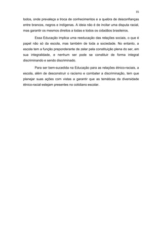 35
todos, onde prevaleça a troca de conhecimentos e a quebra de desconfianças
entre brancos, negros e indígenas. A ideia não é de incitar uma disputa racial,
mas garantir os mesmos direitos a todas e todos os cidadãos brasileiros.
Essa Educação implica uma reeducação das relações sociais, o que é
papel não só da escola, mas também de toda a sociedade. No entanto, a
escola tem a função preponderante de zelar pela constituição plena do ser, em
sua integralidade, e nenhum ser pode se constituir de forma integral
discriminando e sendo discriminado.
Para ser bem-sucedida na Educação para as relações étnico-raciais, a
escola, além de desconstruir o racismo e combater a discriminação, tem que
planejar suas ações com vistas a garantir que as temáticas da diversidade
étnico-racial estejam presentes no cotidiano escolar.
 