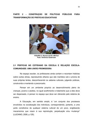 36
PARTE 2 - CONSTRUÇÃO DE POLÍTICAS PÚBLICAS PARA
TRANSFORMAÇÃO DE PRÁTICAS EDUCATIVAS
FIGURA 2: Alunos da EC 206 Sul
Foto: Verônica Guternam
2.1 PRÁTICAS NO COTIDIANO DA ESCOLA E RELAÇÃO ESCOLA-
COMUNIDADE: UMA UNIÃO PROMISSORA
No espaço escolar, os professores ainda contam e recontam histórias
sobre outras etnias, reproduzindo olhares que são mantidos sob o prisma de
suas próprias lentes, desconhecendo os saberes culturais, julgando práticas,
construindo e mantendo o preconceito.
Pensar em um ambiente propício ao desenvolvimento pleno de
crianças, jovens e adultos, no igual acolhimento e tratamento que a eles deve
ser dispensado, é pensar no espaço que deve ser oferecido pelo sistema de
ensino.
A Educação, em sentido amplo, é “um conjunto dos processos
envolvidos na socialização dos indivíduos, correspondendo, portanto, a uma
parte constitutiva de qualquer sistema cultural de um povo, englobando
mecanismos que visam à sua reprodução, perpetuação e/ou mudança”
(LUCIANO, 2006, p.129).
 