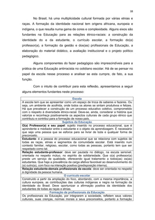 38
No Brasil, há uma multiplicidade cultural formada por várias etnias e
raças. A formação da identidade nacional tem origens africana, europeia e
indígena, o que resulta numa gama de cores e complexidade. Alguns eixos são
fundantes na Educação para as relações étnico-raciais: a construção da
identidade do e da estudante, o currículo escolar, a formação do(a)
professor(a), a formação da gestão e dos(as) profissionais de Educação, a
elaboração do material didático, a avaliação institucional e o projeto político
pedagógico.
Alguns componentes do fazer pedagógico são imprescindíveis para a
prática de uma Educação antirracista no cotidiano escolar. Há de se pensar no
papel da escola nesse processo e analisar se esta cumpre, de fato, a sua
função.
Com o intuito de contribuir para esta reflexão, apresentamos a seguir
alguns elementos fundantes neste processo:
Escola
A escola tem que se apresentar como um espaço de troca de saberes e fazeres. Ou
seja, um ambiente de acolhida, onde todos os atores se sintam produtivos e felizes.
Há que prevalecer a construção de um processo educativo coletivo, comprometido
com o respeito à diversidade étnico-racial. Deve-se, ainda, considerar a história que
valorize e reconheça positivamente os aspectos culturais de cada grupo étnico que
contribuiu e contribui para a formação de nosso país.
Sujeitos da Educação
O(a) Professor(a) e seu papel: sujeito inserido no processo educacional, que é
aprendente e mediador entre o estudante e o objeto da aprendizagem. É necessário
que seja uma pessoa que se esforce para se livrar de toda e qualquer forma de
preconceito.
Estudante: é a pessoa do processo educacional que se relaciona com sujeitos de
todas as raças, etnias e segmentos da comunidade escolar. Está inserido num
contexto familiar, religioso, escolar, como todas as pessoas, portanto tem que ser
respeitado como tal.
Relação estudante-professor: deve ser pautada no diálogo, na escuta sensível,
orientada no respeito mútuo, no espírito de solidariedade. Que o(a) professor(a)
preste um serviço de qualidade, oferecendo igual tratamento a todos(as) os(as)
estudantes. Que haja a prevalência da carga afetiva favorável ao desenvolvimento do
(a) outro(a), com foco na interação positiva (predisposição interna).
Relação estudante-demais profissionais da escola: deve ser orientada no respeito
à dignidade da pessoa humana.
O currículo escolar
Construído a partir da ampliação do foco, abordando, com a mesma importância, a
cultura europeia, as contribuições das culturas indígenas e negra na formação da
identidade do Brasil. Deve oportunizar a afirmação positiva da identidade dos
estudantes de todas as raças e etnias.
Formação de profissionais da Educação
Os profissionais da Educação, por integrarem a sociedade, refletem seus valores
culturais, suas crenças, normas morais e seus preconceitos, portanto a formação
 