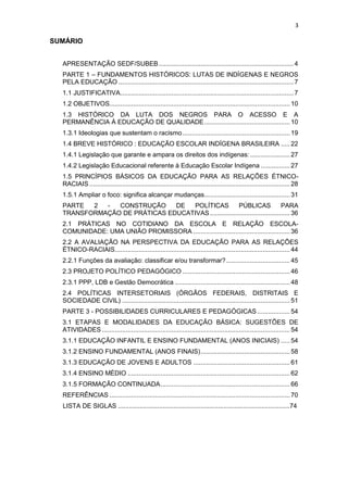 3
SUMÁRIO
APRESENTAÇÃO SEDF/SUBEB..........................................................................4
PARTE 1 – FUNDAMENTOS HISTÓRICOS: LUTAS DE INDÍGENAS E NEGROS
PELA EDUCAÇÃO ................................................................................................7
1.1 JUSTIFICATIVA...............................................................................................7
1.2 OBJETIVOS...................................................................................................10
1.3 HISTÓRICO DA LUTA DOS NEGROS PARA O ACESSO E A
PERMANÊNCIA À EDUCAÇÃO DE QUALIDADE...............................................10
1.3.1 Ideologias que sustentam o racismo...........................................................19
1.4 BREVE HISTÓRICO : EDUCAÇÃO ESCOLAR INDÍGENA BRASILEIRA .....22
1.4.1 Legislação que garante e ampara os direitos dos indígenas:......................27
1.4.2 Legislação Educacional referente à Educação Escolar Indígena ................27
1.5 PRINCÍPIOS BÁSICOS DA EDUCAÇÃO PARA AS RELAÇÕES ÉTNICO-
RACIAIS ..............................................................................................................28
1.5.1 Ampliar o foco: significa alcançar mudanças...............................................31
PARTE 2 - CONSTRUÇÃO DE POLÍTICAS PÚBLICAS PARA
TRANSFORMAÇÃO DE PRÁTICAS EDUCATIVAS............................................36
2.1 PRÁTICAS NO COTIDIANO DA ESCOLA E RELAÇÃO ESCOLA-
COMUNIDADE: UMA UNIÃO PROMISSORA .....................................................36
2.2 A AVALIAÇÃO NA PERSPECTIVA DA EDUCAÇÃO PARA AS RELAÇÕES
ÉTNICO-RACIAIS................................................................................................44
2.2.1 Funções da avaliação: classificar e/ou transformar?...................................45
2.3 PROJETO POLÍTICO PEDAGÓGICO ...........................................................46
2.3.1 PPP, LDB e Gestão Democrática ...............................................................48
2.4 POLÍTICAS INTERSETORIAIS (ÓRGÃOS FEDERAIS, DISTRITAIS E
SOCIEDADE CIVIL) ............................................................................................51
PARTE 3 - POSSIBILIDADES CURRICULARES E PEDAGÓGICAS..................54
3.1 ETAPAS E MODALIDADES DA EDUCAÇÃO BÁSICA: SUGESTÕES DE
ATIVIDADES .......................................................................................................54
3.1.1 EDUCAÇÃO INFANTIL E ENSINO FUNDAMENTAL (ANOS INICIAIS) .....54
3.1.2 ENSINO FUNDAMENTAL (ANOS FINAIS).................................................58
3.1.3 EDUCAÇÃO DE JOVENS E ADULTOS .....................................................61
3.1.4 ENSINO MÉDIO .........................................................................................62
3.1.5 FORMAÇÃO CONTINUADA.......................................................................66
REFERÊNCIAS ...................................................................................................70
LISTA DE SIGLAS ................................................................................................74
 