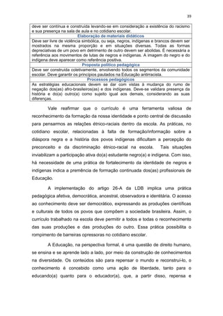 39
deve ser contínua e construída levando-se em consideração a existência do racismo
e sua presença na sala de aula e no cotidiano escolar.
Elaboração de materiais didáticos
Deve ser livre de violência simbólica, ou seja, negros, indígenas e brancos devem ser
mostrados na mesma proporção e em situações diversas. Todas as formas
depreciativas de um povo em detrimento de outro devem ser abolidas. É necessária a
referência aos movimentos de lutas de negros e indígenas. A imagem do negro e do
indígena deve aparecer como referência positiva.
Proposta político pedagógica
Deve ser construída coletivamente, envolvendo todos os segmentos da comunidade
escolar. Deve garantir os princípios pautados na Educação antirracista.
Processos pedagógicos
As estratégias educacionais devem se dar com vistas à mudança do rumo de
negação dos(as) afro-brasileiros(as) e dos indígenas. Deve-se validara presença da
história e do(a) outro(a) como sujeito igual aos demais, considerando as suas
diferenças.
Vale reafirmar que o currículo é uma ferramenta valiosa de
reconhecimento da formação da nossa identidade e ponto central de discussão
para pensarmos as relações étnico-raciais dentro da escola. As práticas, no
cotidiano escolar, relacionadas à falta de formação/informação sobre a
diáspora negra e a história dos povos indígenas dificultam a percepção do
preconceito e da discriminação étnico-racial na escola. Tais situações
inviabilizam a participação ativa do(a) estudante negro(a) e indígena. Com isso,
há necessidade de uma prática de fortalecimento da identidade de negros e
indígenas indica a premência de formação continuada dos(as) profissionais de
Educação.
A implementação do artigo 26-A da LDB implica uma prática
pedagógica afetiva, democrática, ancestral, observadora e identitária. O acesso
ao conhecimento deve ser democrático, expressando as produções científicas
e culturais de todos os povos que compõem a sociedade brasileira. Assim, o
currículo trabalhado na escola deve permitir a todos e todas o reconhecimento
das suas produções e das produções do outro. Essa prática possibilita o
rompimento de barreiras opressoras no cotidiano escolar.
A Educação, na perspectiva formal, é uma questão de direito humano,
se ensina e se aprende lado a lado, por meio da construção de conhecimentos
na diversidade. Os conteúdos são para repensar o mundo e reconstruí-lo, o
conhecimento é concebido como uma ação de liberdade, tanto para o
educando(a) quanto para o educador(a), que, a partir disso, repensa e
 