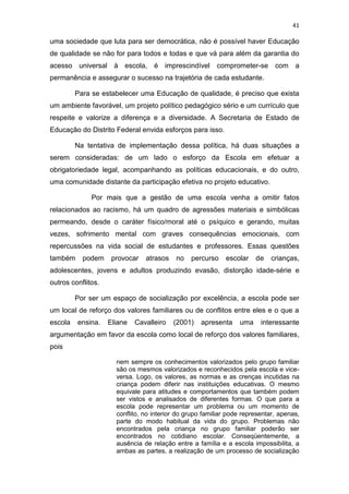 41
uma sociedade que luta para ser democrática, não é possível haver Educação
de qualidade se não for para todos e todas e que vá para além da garantia do
acesso universal à escola, é imprescindível comprometer-se com a
permanência e assegurar o sucesso na trajetória de cada estudante.
Para se estabelecer uma Educação de qualidade, é preciso que exista
um ambiente favorável, um projeto político pedagógico sério e um currículo que
respeite e valorize a diferença e a diversidade. A Secretaria de Estado de
Educação do Distrito Federal envida esforços para isso.
Na tentativa de implementação dessa política, há duas situações a
serem consideradas: de um lado o esforço da Escola em efetuar a
obrigatoriedade legal, acompanhando as políticas educacionais, e do outro,
uma comunidade distante da participação efetiva no projeto educativo.
Por mais que a gestão de uma escola venha a omitir fatos
relacionados ao racismo, há um quadro de agressões materiais e simbólicas
permeando, desde o caráter físico/moral até o psíquico e gerando, muitas
vezes, sofrimento mental com graves consequências emocionais, com
repercussões na vida social de estudantes e professores. Essas questões
também podem provocar atrasos no percurso escolar de crianças,
adolescentes, jovens e adultos produzindo evasão, distorção idade-série e
outros conflitos.
Por ser um espaço de socialização por excelência, a escola pode ser
um local de reforço dos valores familiares ou de conflitos entre eles e o que a
escola ensina. Eliane Cavalleiro (2001) apresenta uma interessante
argumentação em favor da escola como local de reforço dos valores familiares,
pois
nem sempre os conhecimentos valorizados pelo grupo familiar
são os mesmos valorizados e reconhecidos pela escola e vice-
versa. Logo, os valores, as normas e as crenças incutidas na
criança podem diferir nas instituições educativas. O mesmo
equivale para atitudes e comportamentos que também podem
ser vistos e analisados de diferentes formas. O que para a
escola pode representar um problema ou um momento de
conflito, no interior do grupo familiar pode representar, apenas,
parte do modo habitual da vida do grupo. Problemas não
encontrados pela criança no grupo familiar poderão ser
encontrados no cotidiano escolar. Conseqüentemente, a
ausência de relação entre a família e a escola impossibilita, a
ambas as partes, a realização de um processo de socialização
 