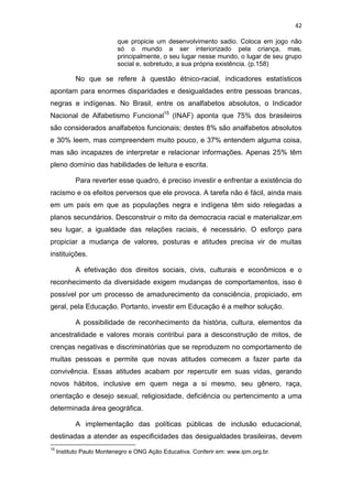 42
que propicie um desenvolvimento sadio. Coloca em jogo não
só o mundo a ser interiorizado pela criança, mas,
principalmente, o seu lugar nesse mundo, o lugar de seu grupo
social e, sobretudo, a sua própria existência. (p.158)
No que se refere à questão étnico-racial, indicadores estatísticos
apontam para enormes disparidades e desigualdades entre pessoas brancas,
negras e indígenas. No Brasil, entre os analfabetos absolutos, o Indicador
Nacional de Alfabetismo Funcional15
(INAF) aponta que 75% dos brasileiros
são considerados analfabetos funcionais; destes 8% são analfabetos absolutos
e 30% leem, mas compreendem muito pouco, e 37% entendem alguma coisa,
mas são incapazes de interpretar e relacionar informações. Apenas 25% têm
pleno domínio das habilidades de leitura e escrita.
Para reverter esse quadro, é preciso investir e enfrentar a existência do
racismo e os efeitos perversos que ele provoca. A tarefa não é fácil, ainda mais
em um país em que as populações negra e indígena têm sido relegadas a
planos secundários. Desconstruir o mito da democracia racial e materializar,em
seu lugar, a igualdade das relações raciais, é necessário. O esforço para
propiciar a mudança de valores, posturas e atitudes precisa vir de muitas
instituições.
A efetivação dos direitos sociais, civis, culturais e econômicos e o
reconhecimento da diversidade exigem mudanças de comportamentos, isso é
possível por um processo de amadurecimento da consciência, propiciado, em
geral, pela Educação. Portanto, investir em Educação é a melhor solução.
A possibilidade de reconhecimento da história, cultura, elementos da
ancestralidade e valores morais contribui para a desconstrução de mitos, de
crenças negativas e discriminatórias que se reproduzem no comportamento de
muitas pessoas e permite que novas atitudes comecem a fazer parte da
convivência. Essas atitudes acabam por repercutir em suas vidas, gerando
novos hábitos, inclusive em quem nega a si mesmo, seu gênero, raça,
orientação e desejo sexual, religiosidade, deficiência ou pertencimento a uma
determinada área geográfica.
A implementação das políticas públicas de inclusão educacional,
destinadas a atender as especificidades das desigualdades brasileiras, devem
15
Instituto Paulo Montenegro e ONG Ação Educativa. Conferir em: www.ipm.org.br.
 
