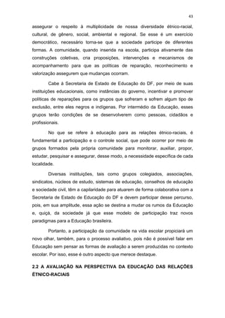 43
assegurar o respeito à multiplicidade de nossa diversidade étnico-racial,
cultural, de gênero, social, ambiental e regional. Se esse é um exercício
democrático, necessário torna-se que a sociedade participe de diferentes
formas. A comunidade, quando inserida na escola, participa ativamente das
construções coletivas, cria proposições, intervenções e mecanismos de
acompanhamento para que as políticas de reparação, reconhecimento e
valorização assegurem que mudanças ocorram.
Cabe à Secretaria de Estado de Educação do DF, por meio de suas
instituições educacionais, como instâncias do governo, incentivar e promover
políticas de reparações para os grupos que sofreram e sofrem algum tipo de
exclusão, entre eles negros e indígenas. Por intermédio da Educação, esses
grupos terão condições de se desenvolverem como pessoas, cidadãos e
profissionais.
No que se refere à educação para as relações étnico-raciais, é
fundamental a participação e o controle social, que pode ocorrer por meio de
grupos formados pela própria comunidade para monitorar, auxiliar, propor,
estudar, pesquisar e assegurar, desse modo, a necessidade específica de cada
localidade.
Diversas instituições, tais como grupos colegiados, associações,
sindicatos, núcleos de estudo, sistemas de educação, conselhos de educação
e sociedade civil, têm a capilaridade para atuarem de forma colaborativa com a
Secretaria de Estado de Educação do DF e devem participar desse percurso,
pois, em sua amplitude, essa ação se destina a mudar os rumos da Educação
e, quiçá, da sociedade já que esse modelo de participação traz novos
paradigmas para a Educação brasileira.
Portanto, a participação da comunidade na vida escolar propiciará um
novo olhar, também, para o processo avaliativo, pois não é possível falar em
Educação sem pensar as formas de avaliação a serem produzidas no contexto
escolar. Por isso, esse é outro aspecto que merece destaque.
2.2 A AVALIAÇÃO NA PERSPECTIVA DA EDUCAÇÃO DAS RELAÇÕES
ÉTNICO-RACIAIS
 