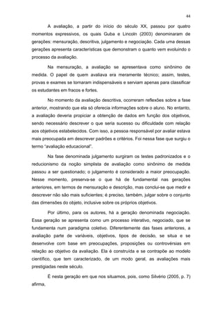 44
A avaliação, a partir do início do século XX, passou por quatro
momentos expressivos, os quais Guba e Lincoln (2003) denominaram de
gerações: mensuração, descritiva, julgamento e negociação. Cada uma dessas
gerações apresenta características que demonstram o quanto vem evoluindo o
processo da avaliação.
Na mensuração, a avaliação se apresentava como sinônimo de
medida. O papel de quem avaliava era meramente técnico; assim, testes,
provas e exames se tornaram indispensáveis e serviam apenas para classificar
os estudantes em fracos e fortes.
No momento da avaliação descritiva, ocorreram reflexões sobre a fase
anterior, mostrando que ela só oferecia informações sobre o aluno. No entanto,
a avaliação deveria propiciar a obtenção de dados em função dos objetivos,
sendo necessário descrever o que seria sucesso ou dificuldade com relação
aos objetivos estabelecidos. Com isso, a pessoa responsável por avaliar estava
mais preocupada em descrever padrões e critérios. Foi nessa fase que surgiu o
termo “avaliação educacional”.
Na fase denominada julgamento surgiram os testes padronizados e o
reducionismo da noção simplista de avaliação como sinônimo de medida
passou a ser questionado; o julgamento é considerado a maior preocupação.
Nesse momento, preserva-se o que há de fundamental nas gerações
anteriores, em termos de mensuração e descrição, mas conclui-se que medir e
descrever não são mais suficientes; é preciso, também, julgar sobre o conjunto
das dimensões do objeto, inclusive sobre os próprios objetivos.
Por último, para os autores, há a geração denominada negociação.
Essa geração se apresenta como um processo interativo, negociado, que se
fundamenta num paradigma coletivo. Diferentemente das fases anteriores, a
avaliação parte de variáveis, objetivos, tipos de decisão, se situa e se
desenvolve com base em preocupações, proposições ou controvérsias em
relação ao objetivo da avaliação. Ela é construída e se contrapõe ao modelo
científico, que tem caracterizado, de um modo geral, as avaliações mais
prestigiadas neste século.
É nesta geração em que nos situamos, pois, como Silvério (2005, p. 7)
afirma,
 