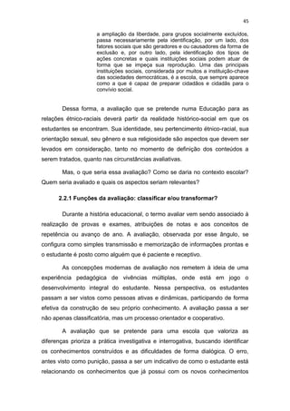 45
a ampliação da liberdade, para grupos socialmente excluídos,
passa necessariamente pela identificação, por um lado, dos
fatores sociais que são geradores e ou causadores da forma de
exclusão e, por outro lado, pela identificação dos tipos de
ações concretas e quais instituições sociais podem atuar de
forma que se impeça sua reprodução. Uma das principais
instituições sociais, considerada por muitos a instituição-chave
das sociedades democráticas, é a escola, que sempre aparece
como a que é capaz de preparar cidadãos e cidadãs para o
convívio social.
Dessa forma, a avaliação que se pretende numa Educação para as
relações étnico-raciais deverá partir da realidade histórico-social em que os
estudantes se encontram. Sua identidade, seu pertencimento étnico-racial, sua
orientação sexual, seu gênero e sua religiosidade são aspectos que devem ser
levados em consideração, tanto no momento de definição dos conteúdos a
serem tratados, quanto nas circunstâncias avaliativas.
Mas, o que seria essa avaliação? Como se daria no contexto escolar?
Quem seria avaliado e quais os aspectos seriam relevantes?
2.2.1 Funções da avaliação: classificar e/ou transformar?
Durante a história educacional, o termo avaliar vem sendo associado à
realização de provas e exames, atribuições de notas e aos conceitos de
repetência ou avanço de ano. A avaliação, observada por esse ângulo, se
configura como simples transmissão e memorização de informações prontas e
o estudante é posto como alguém que é paciente e receptivo.
As concepções modernas de avaliação nos remetem à ideia de uma
experiência pedagógica de vivências múltiplas, onde está em jogo o
desenvolvimento integral do estudante. Nessa perspectiva, os estudantes
passam a ser vistos como pessoas ativas e dinâmicas, participando de forma
efetiva da construção de seu próprio conhecimento. A avaliação passa a ser
não apenas classificatória, mas um processo orientador e cooperativo.
A avaliação que se pretende para uma escola que valoriza as
diferenças prioriza a prática investigativa e interrogativa, buscando identificar
os conhecimentos construídos e as dificuldades de forma dialógica. O erro,
antes visto como punição, passa a ser um indicativo de como o estudante está
relacionando os conhecimentos que já possui com os novos conhecimentos
 