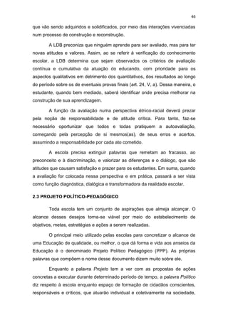 46
que vão sendo adquiridos e solidificados, por meio das interações vivenciadas
num processo de construção e reconstrução.
A LDB preconiza que ninguém aprende para ser avaliado, mas para ter
novas atitudes e valores. Assim, ao se referir à verificação do conhecimento
escolar, a LDB determina que sejam observados os critérios de avaliação
contínua e cumulativa da atuação do educando, com prioridade para os
aspectos qualitativos em detrimento dos quantitativos, dos resultados ao longo
do período sobre os de eventuais provas finais (art. 24, V, a). Dessa maneira, o
estudante, quando bem mediado, saberá identificar onde precisa melhorar na
construção de sua aprendizagem.
A função da avaliação numa perspectiva étnico-racial deverá prezar
pela noção de responsabilidade e de atitude crítica. Para tanto, faz-se
necessário oportunizar que todos e todas pratiquem a autoavaliação,
começando pela percepção de si mesmos(as), de seus erros e acertos,
assumindo a responsabilidade por cada ato cometido.
A escola precisa extinguir palavras que remetam ao fracasso, ao
preconceito e à discriminação, e valorizar as diferenças e o diálogo, que são
atitudes que causam satisfação e prazer para os estudantes. Em suma, quando
a avaliação for colocada nessa perspectiva e em prática, passará a ser vista
como função diagnóstica, dialógica e transformadora da realidade escolar.
2.3 PROJETO POLÍTICO-PEDAGÓGICO
Toda escola tem um conjunto de aspirações que almeja alcançar. O
alcance desses desejos torna-se viável por meio do estabelecimento de
objetivos, metas, estratégias e ações a serem realizadas.
O principal meio utilizado pelas escolas para concretizar o alcance de
uma Educação de qualidade, ou melhor, o que dá forma e vida aos anseios da
Educação é o denominado Projeto Político Pedagógico (PPP). As próprias
palavras que compõem o nome desse documento dizem muito sobre ele.
Enquanto a palavra Projeto tem a ver com as propostas de ações
concretas a executar durante determinado período de tempo, a palavra Político
diz respeito à escola enquanto espaço de formação de cidadãos conscientes,
responsáveis e críticos, que atuarão individual e coletivamente na sociedade,
 