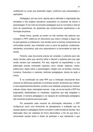 47
modificando os rumos que pretendem seguir, conforme suas necessidades e
aspirações.
Pedagógico, por seu turno, aponta para a definição e organização das
atividades e dos projetos educativos necessários ao processo de ensino e
aprendizagem. É por meio do processo pedagógico que se concretiza a arte da
troca de experiências, da apreensão dos conhecimentos significativos e da
formação da pessoa.
Dessa forma, quando se juntam os três sentidos das palavras que
compõem o PPP, obtém-se um documento que indica a direção a seguir não
só para gestores e professores, mas também para os demais componentes da
comunidade escolar, aqui entendida como a soma de gestores, professores,
estudantes, funcionários, pais e/ou responsáveis e a comunidade ao redor da
escola.
Portanto, esse documento precisa ser completo o suficiente para não
deixar dúvidas sobre que caminho trilhar e flexível o bastante para que seja
revisto sempre que necessário. Por isso, segundo os especialistas, a sua
elaboração precisa contemplar aspectos como missão; objetivos; metas;
público-alvo; dados sobre a aprendizagem; relação com as famílias; recursos
humanos, financeiros e materiais; diretrizes pedagógicas; planos de ação e
outros.
É na constituição de cada PPP que a instituição educacional deve
observar as diferenças existentes no ambiente escolar, lembrando que o Brasil,
e mais especificamente Brasília, constitui uma realidade composta por diversas
culturas, etnias, raças, orientações sexuais. Logo, se na sua escola o PPP fica
engavetado, desatualizado ou inacabado, sugerimos que seja resgatado e
repensado. A semana pedagógica e os espaços de coordenação pedagógica
são momentos propícios para essa ação.
Por apresentar esse conjunto de informações relevantes, o PPP
configura-se como uma ferramenta de planejamento e avaliação que as
equipes gestora e pedagógica devem consultar a cada tomada de decisão. Sua
elaboração deve ser realizada de forma democrática, a fim de que toda a
comunidade escolar tenha o direito de participar e que represente o que
 