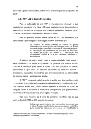 48
preconiza a gestão democrática participativa, defendida pela equipe gestora da
SEDF.
2.3.1 PPP, LDB e Gestão Democrática
Para a elaboração de um PPP, é imprescindível observar o que
estabelecem os artigos 12 e 13 da LDB: cada estabelecimento de ensino tem a
incumbência de elaborar e executar sua proposta pedagógica, devendo os(as)
docentes participarem da elaboração desse documento.
Mais do que isso, é viável atentar para o art. nº 14 da mesma Lei, que
democratiza a participação na elaboração do PPP, afirmando que
os sistemas de ensino definirão as normas da gestão
democrática do ensino público na Educação básica, de acordo
com as suas peculiaridades e conforme os seguintes princípios:
I - participação dos profissionais da Educação na elaboração
do projeto pedagógico da escola; II - participação das
comunidades escolar e local em conselhos escolares ou
equivalentes.
O sistema de ensino, assim como a nossa sociedade, deve buscar o
ideal democrático de justiça e igualdade, de garantia dos direitos sociais,
culturais e humanos para todos e todas. Um dos princípios da gestão
democrática é que todas as pessoas envolvidas no cotidiano escolar –
professores, estudantes, funcionários, pais e/ou responsáveis e a comunidade
ao redor da escola – participem da gestão.
O PPP16
construído coletivamente é regido pelo intercâmbio e pela
cooperação. Uma produção humana legitimada pelo diálogo e pela participação
dos diversos atores, que, juntos, devem repensar a estrutura de poder, as
relações sociais e os valores e promover o protagonismo que, positivamente,
manifesta confronto, resistência, proposição e inovação.
Com isso, referindo-se à ideia do confronto, reportamo-nos ao que
exprime Gadotti (1997, p. 33), quando afirma que:
todo projeto supõe rupturas com o presente e promessas para
o futuro. Projetar significa tentar quebrar um estado confortável
para arriscar-se atravessar um período de instabilidade e
16
http://revistaescola.abril.com.br/planejamento-e-avaliacao/planejamento/projeto-politico-
pedagogico-ppp-pratica-610995.shtml
 