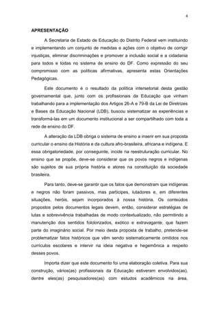 4
APRESENTAÇÃO
A Secretaria de Estado de Educação do Distrito Federal vem instituindo
e implementando um conjunto de medidas e ações com o objetivo de corrigir
injustiças, eliminar discriminações e promover a inclusão social e a cidadania
para todos e todas no sistema de ensino do DF. Como expressão do seu
compromisso com as políticas afirmativas, apresenta estas Orientações
Pedagógicas.
Este documento é o resultado da política intersetorial desta gestão
governamental que, junto com os profissionais da Educação que vinham
trabalhando para a implementação dos Artigos 26-A e 79-B da Lei de Diretrizes
e Bases da Educação Nacional (LDB), buscou sistematizar as experiências e
transformá-las em um documento institucional a ser compartilhado com toda a
rede de ensino do DF.
A alteração da LDB obriga o sistema de ensino a inserir em sua proposta
curricular o ensino da História e da cultura afro-brasileira, africana e indígena. E
essa obrigatoriedade, por conseguinte, incide na reestruturação curricular. No
ensino que se propõe, deve-se considerar que os povos negros e indígenas
são sujeitos de sua própria história e atores na constituição da sociedade
brasileira.
Para tanto, deve-se garantir que os fatos que demonstram que indígenas
e negros não foram passivos, mas partícipes, lutadores e, em diferentes
situações, heróis, sejam incorporados à nossa história. Os conteúdos
propostos pelos documentos legais devem, então, considerar estratégias de
lutas e sobrevivência trabalhadas de modo contextualizado, não permitindo a
manutenção dos sentidos folclorizados, exótico e extravagante, que fazem
parte do imaginário social. Por meio desta proposta de trabalho, pretende-se
problematizar fatos históricos que vêm sendo sistematicamente omitidos nos
currículos escolares e intervir na ideia negativa e hegemônica a respeito
desses povos.
Importa dizer que este documento foi uma elaboração coletiva. Para sua
construção, vários(as) profissionais da Educação estiveram envolvidos(as),
dentre eles(as) pesquisadores(as) com estudos acadêmicos na área,
 