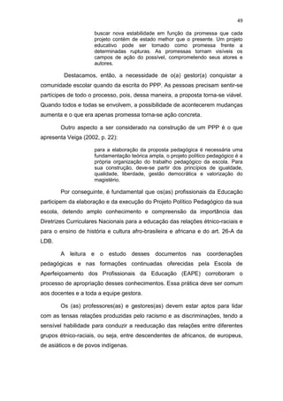 49
buscar nova estabilidade em função da promessa que cada
projeto contém de estado melhor que o presente. Um projeto
educativo pode ser tomado como promessa frente a
determinadas rupturas. As promessas tornam visíveis os
campos de ação do possível, comprometendo seus atores e
autores.
Destacamos, então, a necessidade de o(a) gestor(a) conquistar a
comunidade escolar quando da escrita do PPP. As pessoas precisam sentir-se
partícipes de todo o processo, pois, dessa maneira, a proposta torna-se viável.
Quando todos e todas se envolvem, a possibilidade de acontecerem mudanças
aumenta e o que era apenas promessa torna-se ação concreta.
Outro aspecto a ser considerado na construção de um PPP é o que
apresenta Veiga (2002, p. 22):
para a elaboração da proposta pedagógica é necessária uma
fundamentação teórica ampla, o projeto político pedagógico é a
própria organização do trabalho pedagógico da escola. Para
sua construção, deve-se partir dos princípios de igualdade,
qualidade, liberdade, gestão democrática e valorização do
magistério.
Por conseguinte, é fundamental que os(as) profissionais da Educação
participem da elaboração e da execução do Projeto Político Pedagógico da sua
escola, detendo amplo conhecimento e compreensão da importância das
Diretrizes Curriculares Nacionais para a educação das relações étnico-raciais e
para o ensino de história e cultura afro-brasileira e africana e do art. 26-A da
LDB.
A leitura e o estudo desses documentos nas coordenações
pedagógicas e nas formações continuadas oferecidas pela Escola de
Aperfeiçoamento dos Profissionais da Educação (EAPE) corroboram o
processo de apropriação desses conhecimentos. Essa prática deve ser comum
aos docentes e a toda a equipe gestora.
Os (as) professores(as) e gestores(as) devem estar aptos para lidar
com as tensas relações produzidas pelo racismo e as discriminações, tendo a
sensível habilidade para conduzir a reeducação das relações entre diferentes
grupos étnico-raciais, ou seja, entre descendentes de africanos, de europeus,
de asiáticos e de povos indígenas.
 